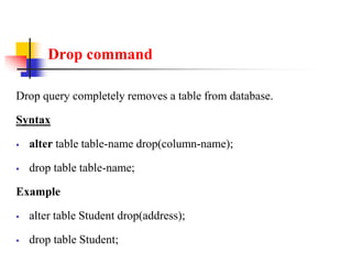 Drop command
Drop query completely removes a table from database.
Syntax
 alter table table-name drop(column-name);
 drop table table-name;
Example
 alter table Student drop(address);
 drop table Student;
 