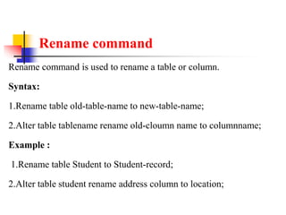 Rename command
Rename command is used to rename a table or column.
Syntax:
1.Rename table old-table-name to new-table-name;
2.Alter table tablename rename old-cloumn name to columnname;
Example :
1.Rename table Student to Student-record;
2.Alter table student rename address column to location;
 