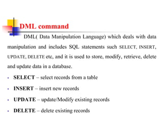 DML command
DML( Data Manipulation Language) which deals with data
manipulation and includes SQL statements such SELECT, INSERT,
UPDATE, DELETE etc, and it is used to store, modify, retrieve, delete
and update data in a database.
 SELECT – select records from a table
 INSERT – insert new records
 UPDATE – update/Modify existing records
 DELETE – delete existing records
 