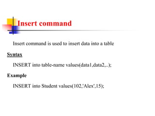 Insert command
Insert command is used to insert data into a table
Syntax
INSERT into table-name values(data1,data2,..);
Example
INSERT into Student values(102,'Alex',15);
 