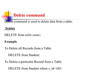 Delete command
Delete command is used to delete data from a table.
Syntax
DELETE from table-name;
Example
To Delete all Records from a Table
DELETE from Student;
To Delete a particular Record from a Table
DELETE from Student where s_id=103;
 
