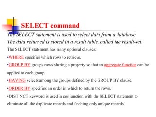 SELECT command
The SELECT statement is used to select data from a database.
The data returned is stored in a result table, called the result-set.
The SELECT statement has many optional clauses:
•WHERE specifies which rows to retrieve.
•GROUP BY groups rows sharing a property so that an aggregate function can be
applied to each group.
•HAVING selects among the groups defined by the GROUP BY clause.
•ORDER BY specifies an order in which to return the rows.
•DISTINCT keyword is used in conjunction with the SELECT statement to
eliminate all the duplicate records and fetching only unique records.
 