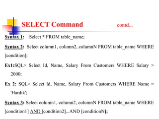 SELECT Command contd...
Syntax 1: Select * FROM table_name;
Syntax 2: Select column1, column2, columnN FROM table_name WHERE
[condition];
Ex1:SQL> Select Id, Name, Salary From Customers WHERE Salary >
2000;
Ex 2: SQL> Select Id, Name, Salary From Customers WHERE Name =
'Hardik';
Syntax 3: Select column1, column2, columnN FROM table_name WHERE
[condition1] AND [condition2]...AND [conditionN];
 
