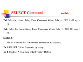 SELECT Command contd..
Ex1:Select Id, Name, Salary From Customers Where Salary > 2000 AND age <
25;
Ex2: Select Id, Name, Salary From Customers Where Salary > 2000 OR Age <
25;
Syntax 4:
SELECT column-list * from table-name order by asc|desc;
Ex 1:SELECT * from Emp order by salary;
Ex 2: SELECT * from Emp order by salary DESC;
 