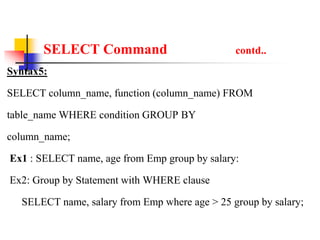 SELECT Command contd..
Syntax5:
SELECT column_name, function (column_name) FROM
table_name WHERE condition GROUP BY
column_name;
Ex1 : SELECT name, age from Emp group by salary:
Ex2: Group by Statement with WHERE clause
SELECT name, salary from Emp where age > 25 group by salary;
 