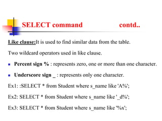 SELECT command contd..
Like clause:It is used to find similar data from the table.
Two wildcard operators used in like clause.
 Percent sign % : represents zero, one or more than one character.
 Underscore sign _ : represents only one character.
Ex1: :SELECT * from Student where s_name like 'A%';
Ex2: SELECT * from Student where s_name like '_d%';
Ex3: SELECT * from Student where s_name like '%x';
 