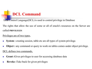 DCL Command
Data Control Language(DCL) is used to control privilege in Database
The rights that allow the use of some or all of oracle's resources on the Server are
called PRIVILEGES
Privileges are of two types,
 System : creating session, table etc are all types of system privilege.
 Object : any command or query to work on tables comes under object privilege.
DCL defines two commands,
 Grant :Gives privileges to user for accessing database data
 Revoke :Take back for given privileges
 