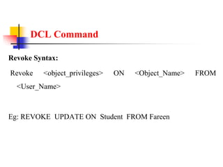 DCL Command
Revoke Syntax:
Revoke <object_privileges> ON <Object_Name> FROM
<User_Name>
Eg: REVOKE UPDATE ON Student FROM Fareen
 