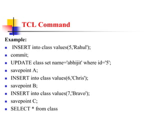 TCL Command
Example:
 INSERT into class values(5,'Rahul');
 commit;
 UPDATE class set name='abhijit' where id='5';
 savepoint A;
 INSERT into class values(6,'Chris');
 savepoint B;
 INSERT into class values(7,'Bravo');
 savepoint C;
 SELECT * from class
 
