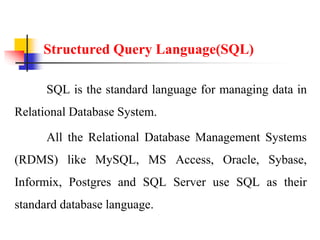Structured Query Language(SQL)
SQL is the standard language for managing data in
Relational Database System.
All the Relational Database Management Systems
(RDMS) like MySQL, MS Access, Oracle, Sybase,
Informix, Postgres and SQL Server use SQL as their
standard database language.
 