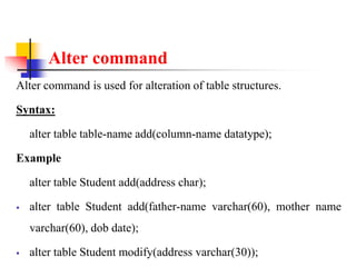 Alter command
Alter command is used for alteration of table structures.
Syntax:
alter table table-name add(column-name datatype);
Example
alter table Student add(address char);
 alter table Student add(father-name varchar(60), mother name
varchar(60), dob date);
 alter table Student modify(address varchar(30));
 