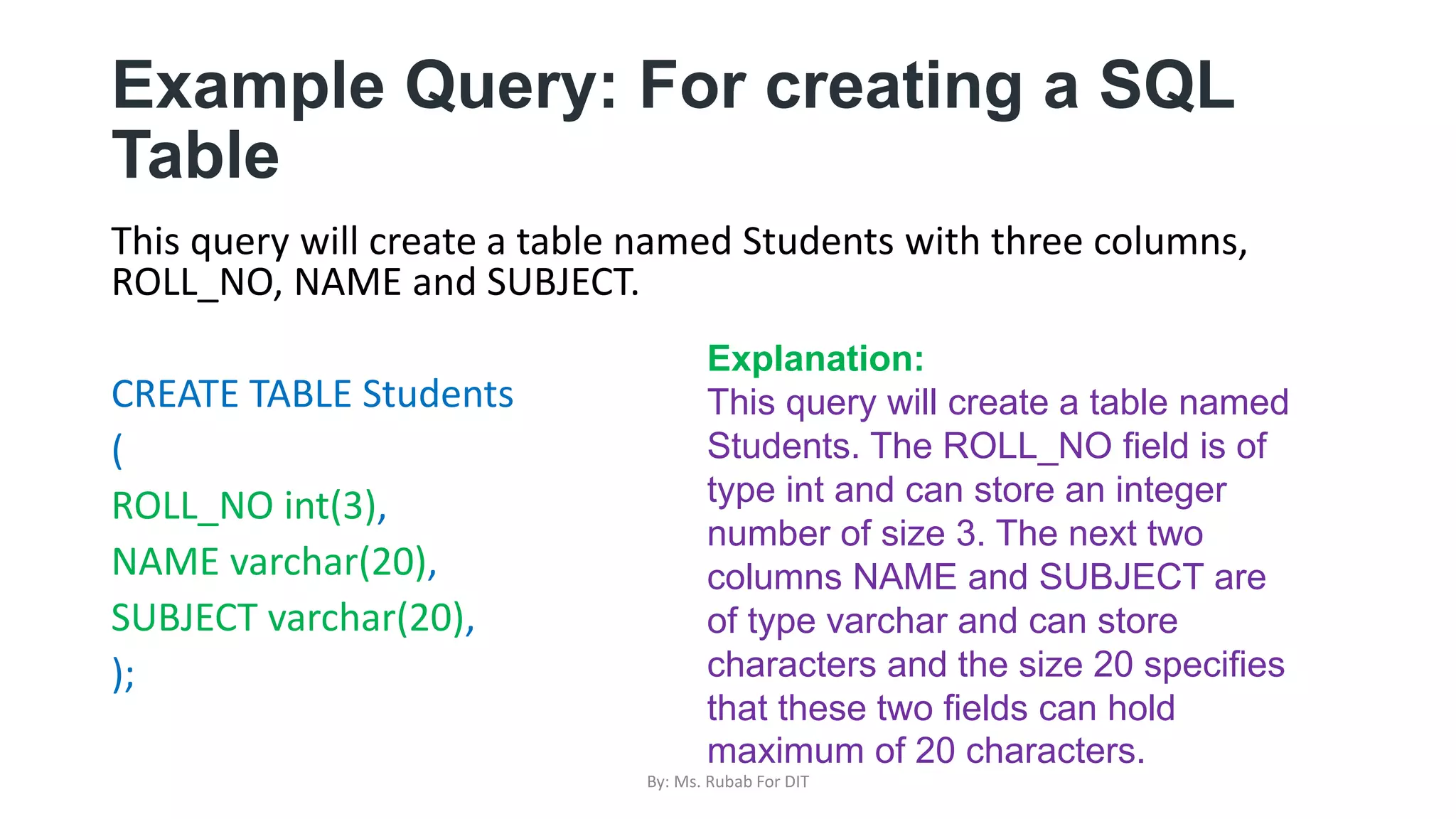 Example Query: For creating a SQL
Table
This query will create a table named Students with three columns,
ROLL_NO, NAME and SUBJECT.
CREATE TABLE Students
(
ROLL_NO int(3),
NAME varchar(20),
SUBJECT varchar(20),
);
Explanation:
This query will create a table named
Students. The ROLL_NO field is of
type int and can store an integer
number of size 3. The next two
columns NAME and SUBJECT are
of type varchar and can store
characters and the size 20 specifies
that these two fields can hold
maximum of 20 characters.
By: Ms. Rubab For DIT
 