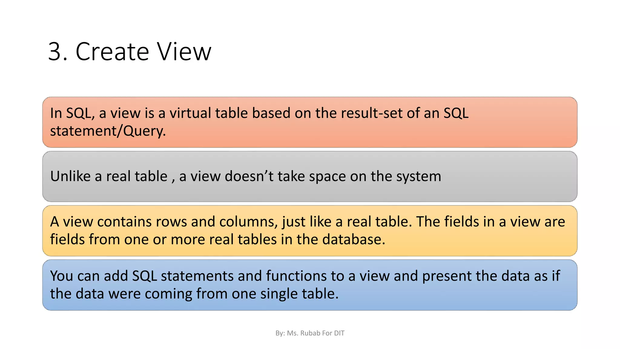3. Create View
In SQL, a view is a virtual table based on the result-set of an SQL
statement/Query.
Unlike a real table , a view doesn’t take space on the system
A view contains rows and columns, just like a real table. The fields in a view are
fields from one or more real tables in the database.
You can add SQL statements and functions to a view and present the data as if
the data were coming from one single table.
By: Ms. Rubab For DIT
 