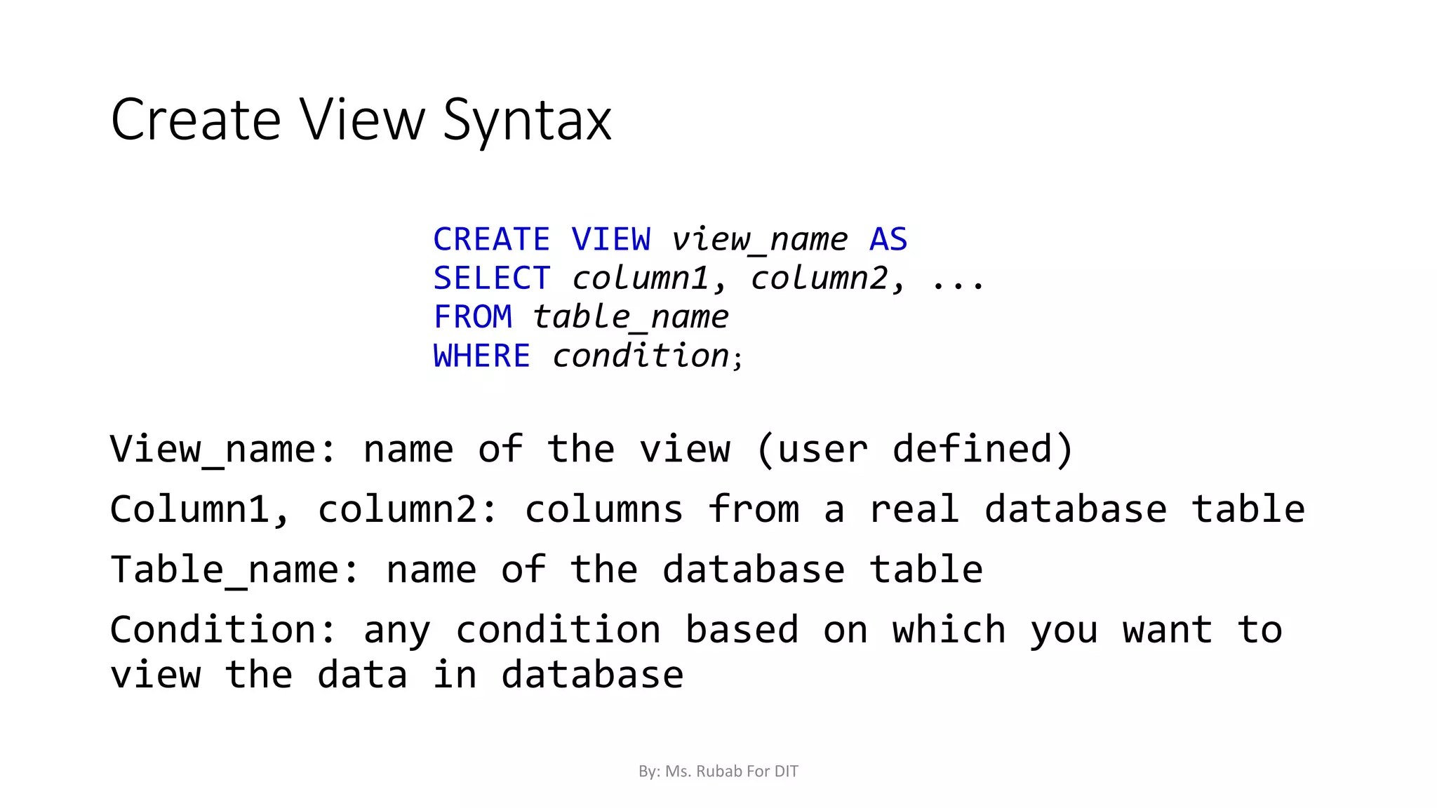 Create View Syntax
CREATE VIEW view_name AS
SELECT column1, column2, ...
FROM table_name
WHERE condition;
View_name: name of the view (user defined)
Column1, column2: columns from a real database table
Table_name: name of the database table
Condition: any condition based on which you want to
view the data in database
By: Ms. Rubab For DIT
 