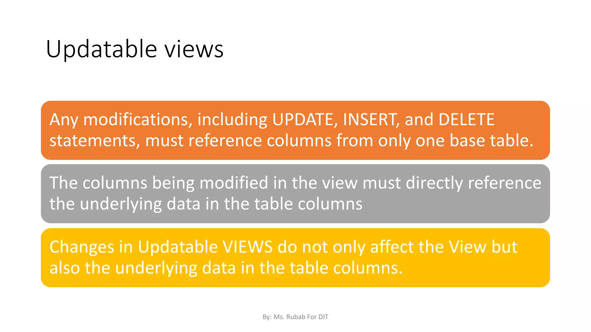 Updatable views
Any modifications, including UPDATE, INSERT, and DELETE
statements, must reference columns from only one base table.
The columns being modified in the view must directly reference
the underlying data in the table columns
Changes in Updatable VIEWS do not only affect the View but
also the underlying data in the table columns.
By: Ms. Rubab For DIT
 