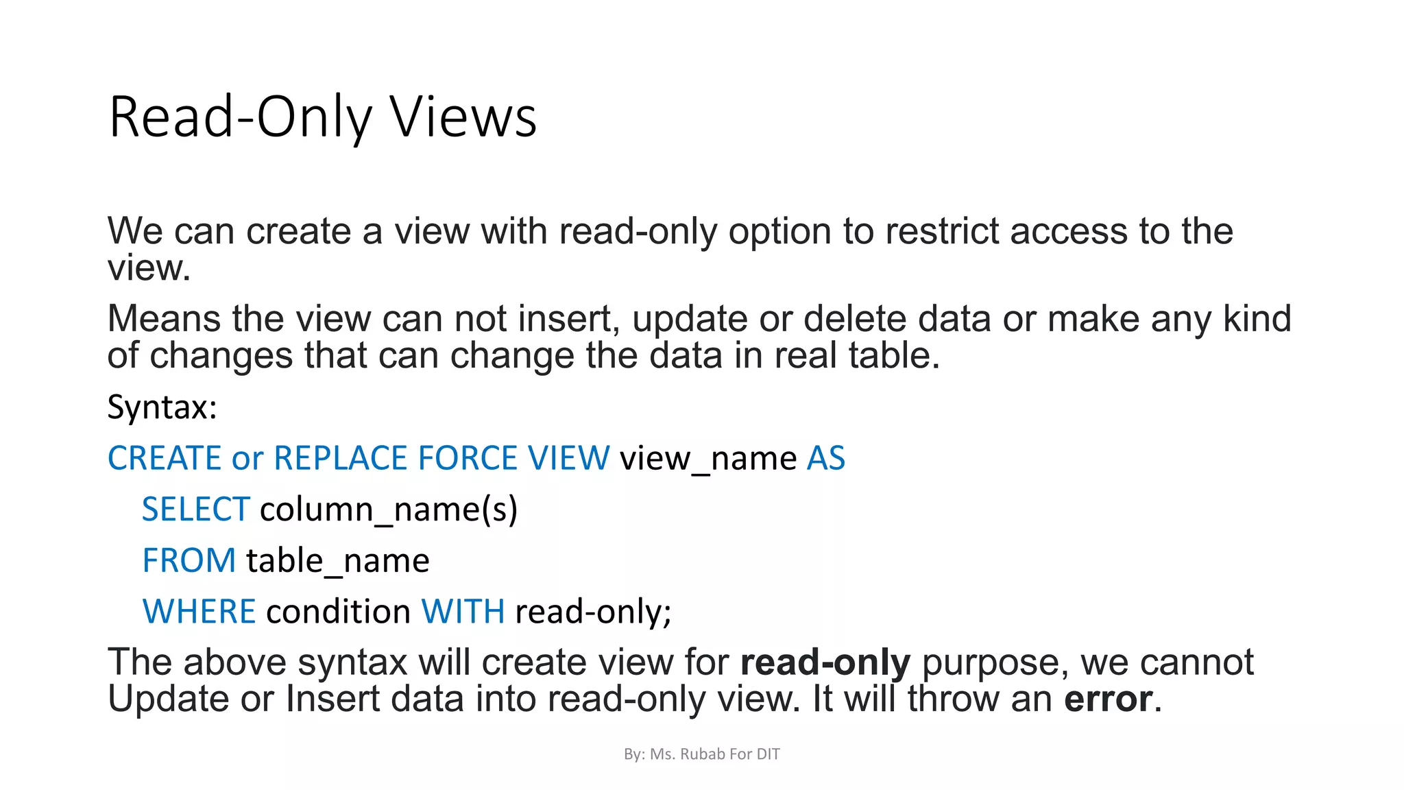 Read-Only Views
We can create a view with read-only option to restrict access to the
view.
Means the view can not insert, update or delete data or make any kind
of changes that can change the data in real table.
Syntax:
CREATE or REPLACE FORCE VIEW view_name AS
SELECT column_name(s)
FROM table_name
WHERE condition WITH read-only;
The above syntax will create view for read-only purpose, we cannot
Update or Insert data into read-only view. It will throw an error.
By: Ms. Rubab For DIT
 
