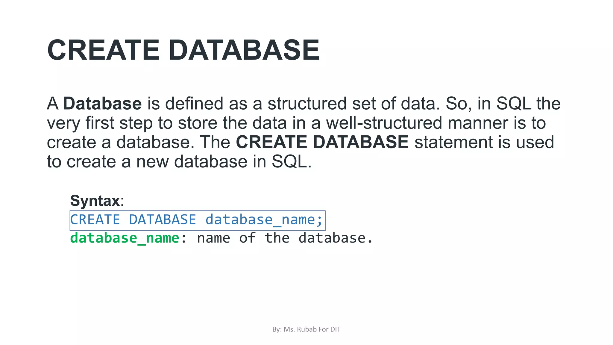 CREATE DATABASE
A Database is defined as a structured set of data. So, in SQL the
very first step to store the data in a well-structured manner is to
create a database. The CREATE DATABASE statement is used
to create a new database in SQL.
Syntax:
CREATE DATABASE database_name;
database_name: name of the database.
By: Ms. Rubab For DIT
 