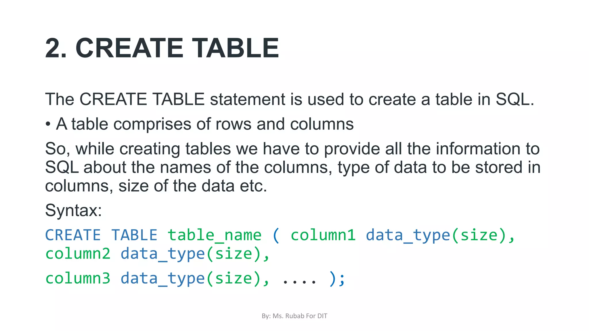 2. CREATE TABLE
The CREATE TABLE statement is used to create a table in SQL.
• A table comprises of rows and columns
So, while creating tables we have to provide all the information to
SQL about the names of the columns, type of data to be stored in
columns, size of the data etc.
Syntax:
CREATE TABLE table_name ( column1 data_type(size),
column2 data_type(size),
column3 data_type(size), .... );
By: Ms. Rubab For DIT
 