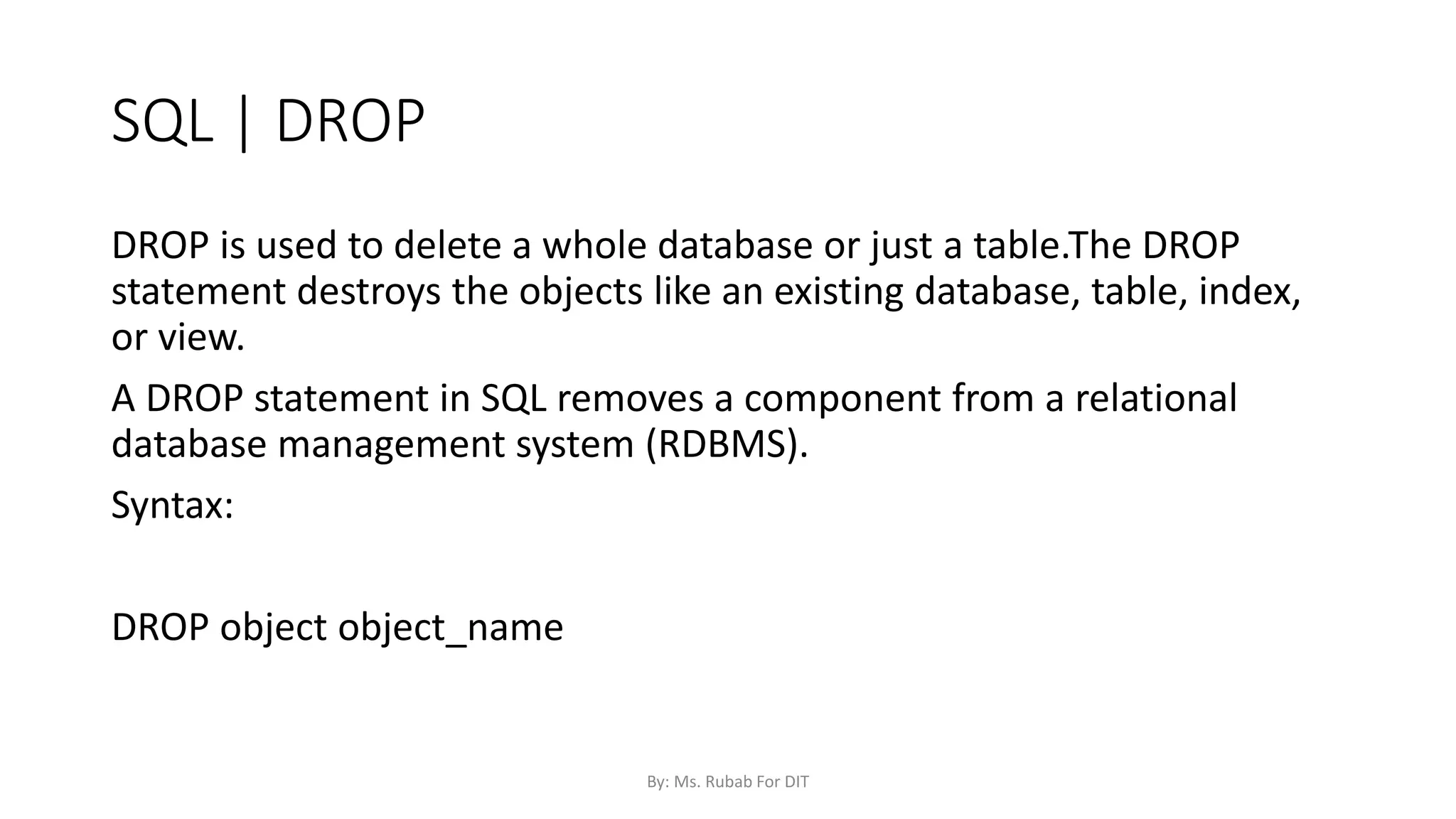 SQL | DROP
DROP is used to delete a whole database or just a table.The DROP
statement destroys the objects like an existing database, table, index,
or view.
A DROP statement in SQL removes a component from a relational
database management system (RDBMS).
Syntax:
DROP object object_name
By: Ms. Rubab For DIT
 