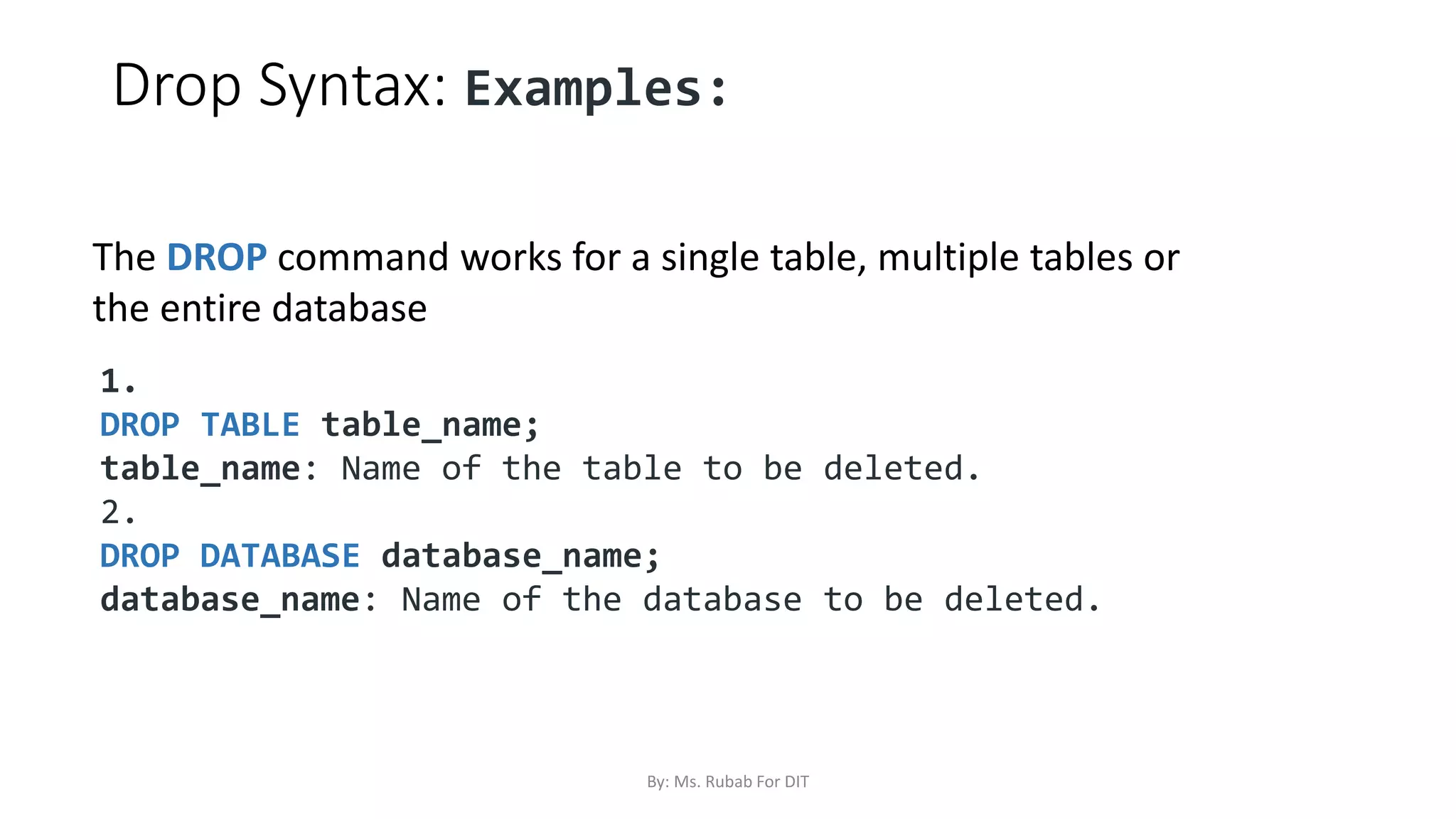 Drop Syntax: Examples:
1.
DROP TABLE table_name;
table_name: Name of the table to be deleted.
2.
DROP DATABASE database_name;
database_name: Name of the database to be deleted.
The DROP command works for a single table, multiple tables or
the entire database
By: Ms. Rubab For DIT
 