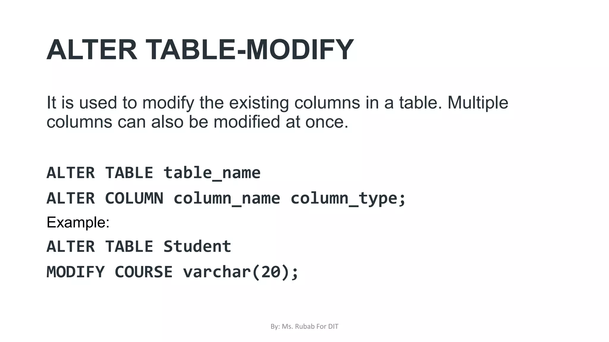 ALTER TABLE-MODIFY
It is used to modify the existing columns in a table. Multiple
columns can also be modified at once.
ALTER TABLE table_name
ALTER COLUMN column_name column_type;
Example:
ALTER TABLE Student
MODIFY COURSE varchar(20);
By: Ms. Rubab For DIT
 