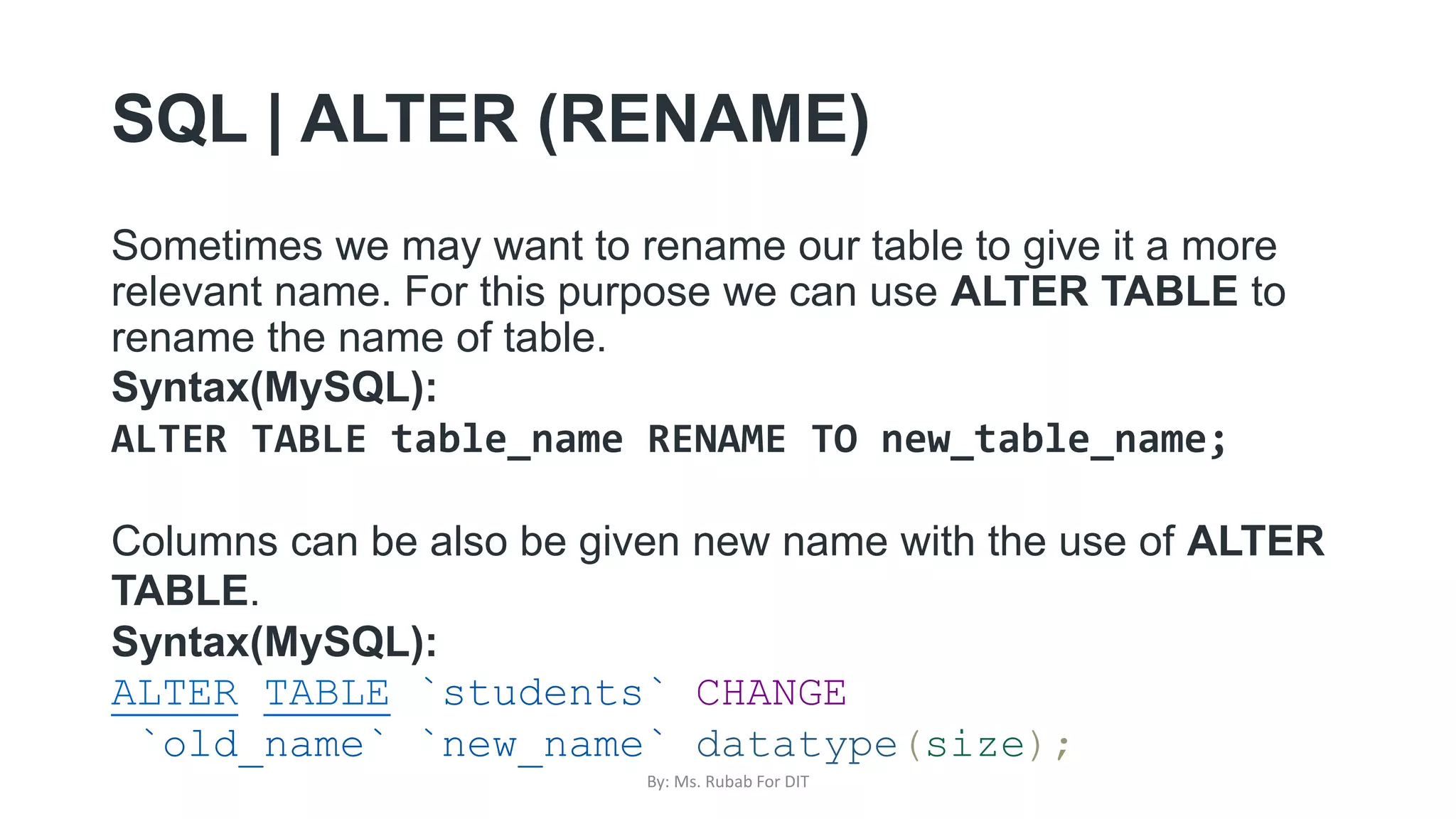 SQL | ALTER (RENAME)
Sometimes we may want to rename our table to give it a more
relevant name. For this purpose we can use ALTER TABLE to
rename the name of table.
Syntax(MySQL):
ALTER TABLE table_name RENAME TO new_table_name;
Columns can be also be given new name with the use of ALTER
TABLE.
Syntax(MySQL):
ALTER TABLE `students` CHANGE
`old_name` `new_name` datatype(size);
By: Ms. Rubab For DIT
 