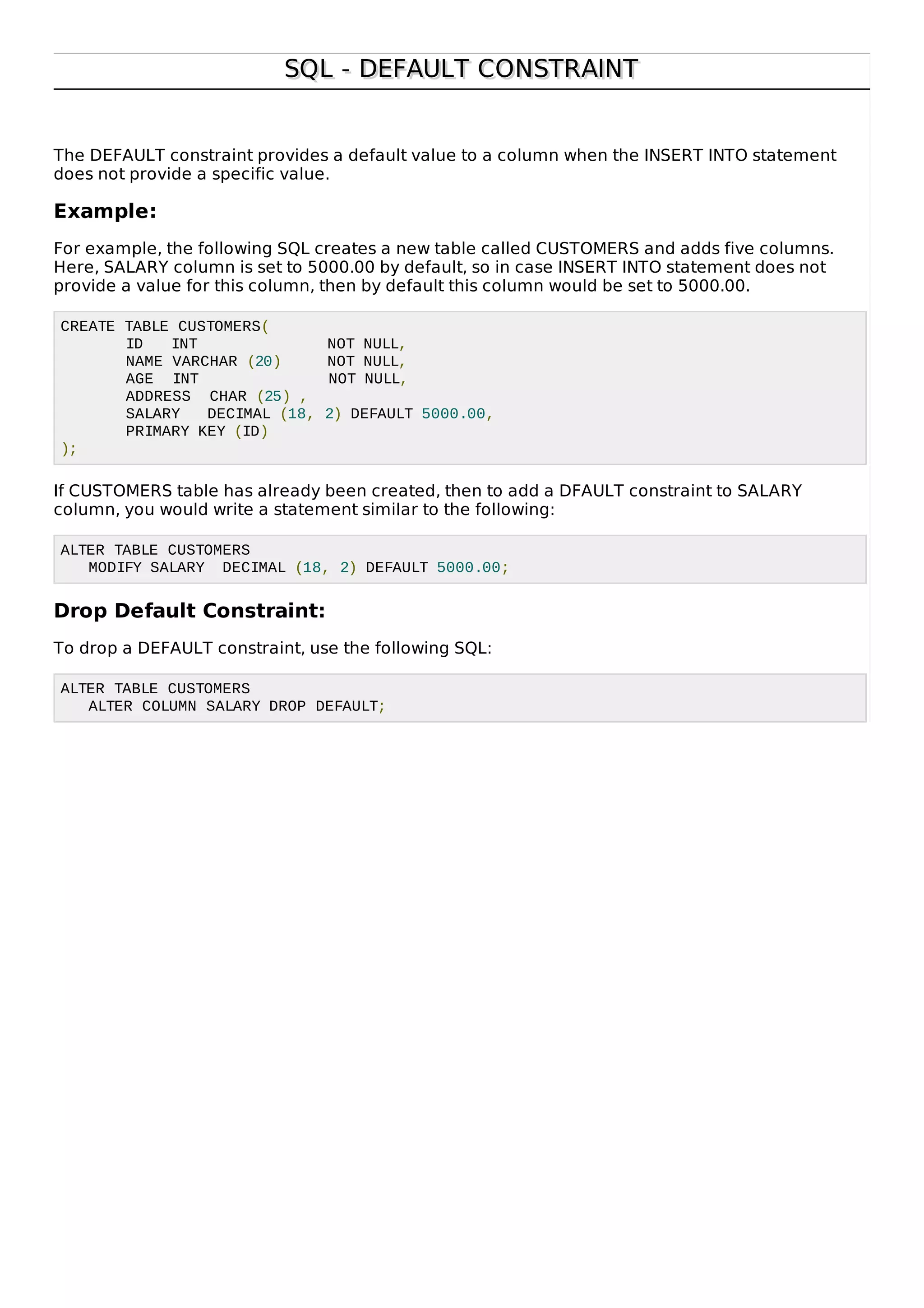 SQL - DEFAULT CONSTRAINTSQL - DEFAULT CONSTRAINT
The DEFAULT constraint provides a default value to a column when the INSERT INTO statement
does not provide a specific value.
Example:
For example, the following SQL creates a new table called CUSTOMERS and adds five columns.
Here, SALARY column is set to 5000.00 by default, so in case INSERT INTO statement does not
provide a value for this column, then by default this column would be set to 5000.00.
CREATE TABLE CUSTOMERS(
ID INT NOT NULL,
NAME VARCHAR (20) NOT NULL,
AGE INT NOT NULL,
ADDRESS CHAR (25) ,
SALARY DECIMAL (18, 2) DEFAULT 5000.00,
PRIMARY KEY (ID)
);
If CUSTOMERS table has already been created, then to add a DFAULT constraint to SALARY
column, you would write a statement similar to the following:
ALTER TABLE CUSTOMERS
MODIFY SALARY DECIMAL (18, 2) DEFAULT 5000.00;
Drop Default Constraint:
To drop a DEFAULT constraint, use the following SQL:
ALTER TABLE CUSTOMERS
ALTER COLUMN SALARY DROP DEFAULT;
 