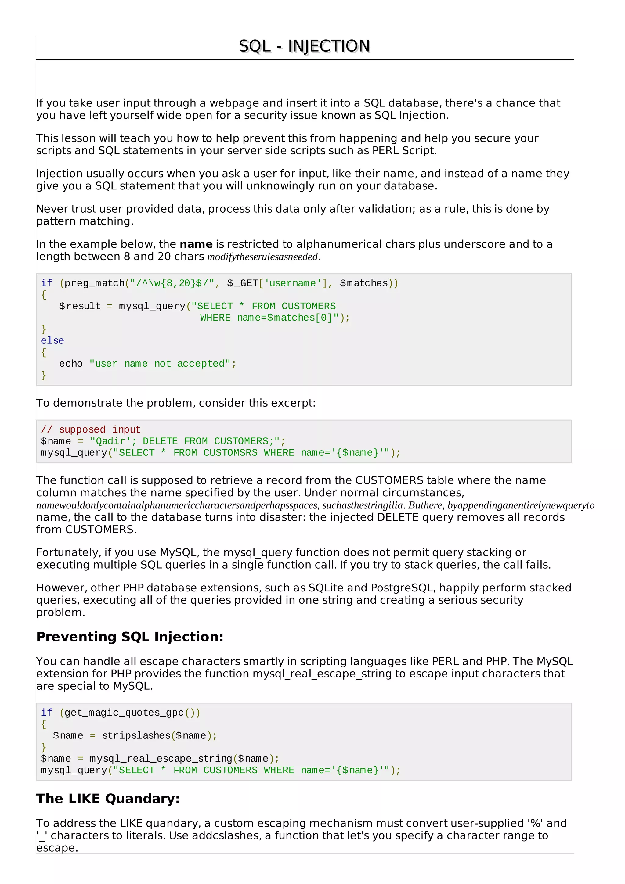 SQL - INJECTIONSQL - INJECTION
If you take user input through a webpage and insert it into a SQL database, there's a chance that
you have left yourself wide open for a security issue known as SQL Injection.
This lesson will teach you how to help prevent this from happening and help you secure your
scripts and SQL statements in your server side scripts such as PERL Script.
Injection usually occurs when you ask a user for input, like their name, and instead of a name they
give you a SQL statement that you will unknowingly run on your database.
Never trust user provided data, process this data only after validation; as a rule, this is done by
pattern matching.
In the example below, the name is restricted to alphanumerical chars plus underscore and to a
length between 8 and 20 chars modifytheserulesasneeded.
if (preg_match("/^w{8,20}$/", $_GET['username'], $matches))
{
$result = mysql_query("SELECT * FROM CUSTOMERS
WHERE name=$matches[0]");
}
else
{
echo "user name not accepted";
}
To demonstrate the problem, consider this excerpt:
// supposed input
$name = "Qadir'; DELETE FROM CUSTOMERS;";
mysql_query("SELECT * FROM CUSTOMSRS WHERE name='{$name}'");
The function call is supposed to retrieve a record from the CUSTOMERS table where the name
column matches the name specified by the user. Under normal circumstances,
namewouldonlycontainalphanumericcharactersandperhapsspaces, suchasthestringilia. Buthere, byappendinganentirelynewqueryto
name, the call to the database turns into disaster: the injected DELETE query removes all records
from CUSTOMERS.
Fortunately, if you use MySQL, the mysql_query function does not permit query stacking or
executing multiple SQL queries in a single function call. If you try to stack queries, the call fails.
However, other PHP database extensions, such as SQLite and PostgreSQL, happily perform stacked
queries, executing all of the queries provided in one string and creating a serious security
problem.
Preventing SQL Injection:
You can handle all escape characters smartly in scripting languages like PERL and PHP. The MySQL
extension for PHP provides the function mysql_real_escape_string to escape input characters that
are special to MySQL.
if (get_magic_quotes_gpc())
{
$name = stripslashes($name);
}
$name = mysql_real_escape_string($name);
mysql_query("SELECT * FROM CUSTOMERS WHERE name='{$name}'");
The LIKE Quandary:
To address the LIKE quandary, a custom escaping mechanism must convert user-supplied '%' and
'_' characters to literals. Use addcslashes, a function that let's you specify a character range to
escape.
 