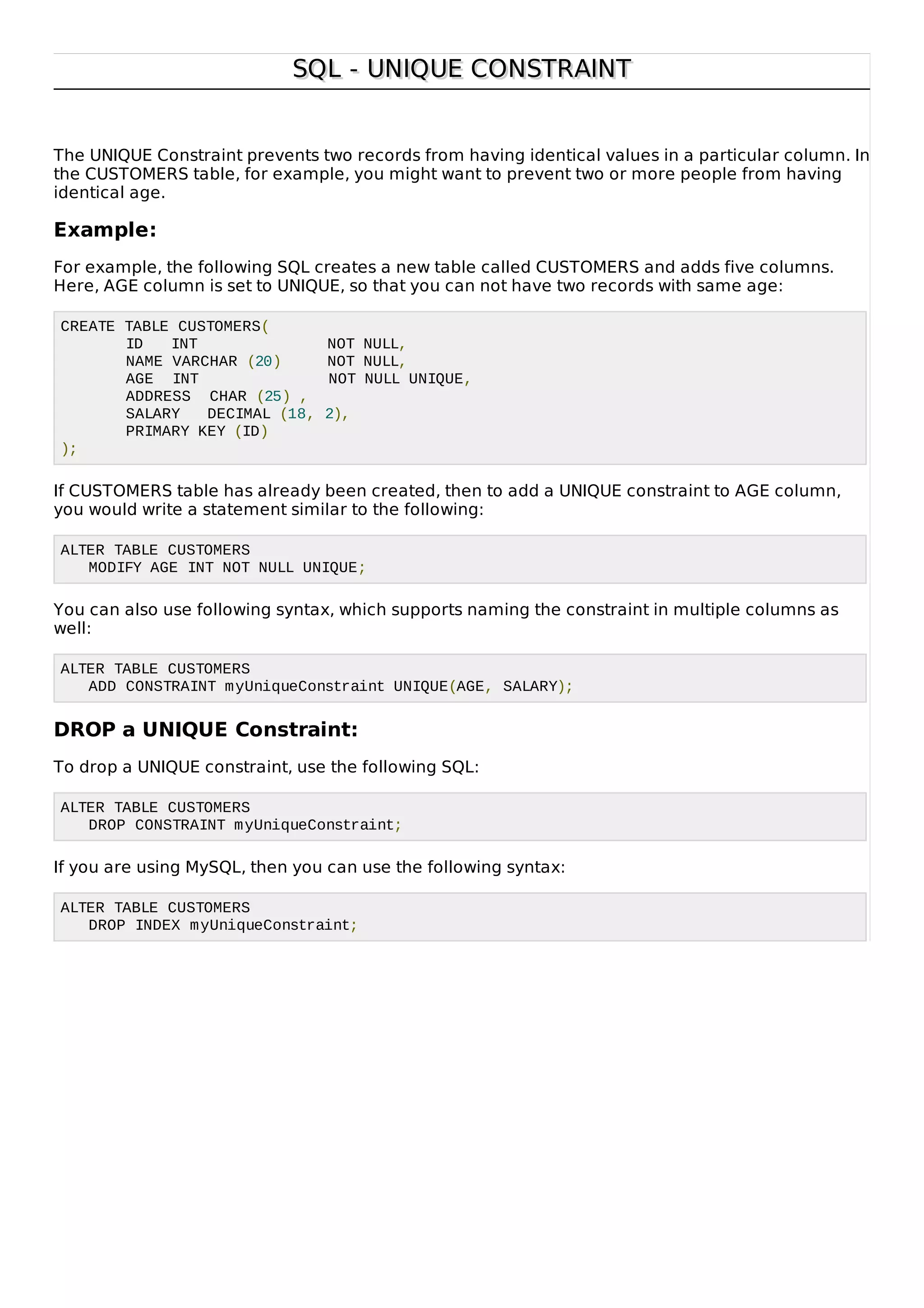 SQL - UNIQUE CONSTRAINTSQL - UNIQUE CONSTRAINT
The UNIQUE Constraint prevents two records from having identical values in a particular column. In
the CUSTOMERS table, for example, you might want to prevent two or more people from having
identical age.
Example:
For example, the following SQL creates a new table called CUSTOMERS and adds five columns.
Here, AGE column is set to UNIQUE, so that you can not have two records with same age:
CREATE TABLE CUSTOMERS(
ID INT NOT NULL,
NAME VARCHAR (20) NOT NULL,
AGE INT NOT NULL UNIQUE,
ADDRESS CHAR (25) ,
SALARY DECIMAL (18, 2),
PRIMARY KEY (ID)
);
If CUSTOMERS table has already been created, then to add a UNIQUE constraint to AGE column,
you would write a statement similar to the following:
ALTER TABLE CUSTOMERS
MODIFY AGE INT NOT NULL UNIQUE;
You can also use following syntax, which supports naming the constraint in multiple columns as
well:
ALTER TABLE CUSTOMERS
ADD CONSTRAINT myUniqueConstraint UNIQUE(AGE, SALARY);
DROP a UNIQUE Constraint:
To drop a UNIQUE constraint, use the following SQL:
ALTER TABLE CUSTOMERS
DROP CONSTRAINT myUniqueConstraint;
If you are using MySQL, then you can use the following syntax:
ALTER TABLE CUSTOMERS
DROP INDEX myUniqueConstraint;
 