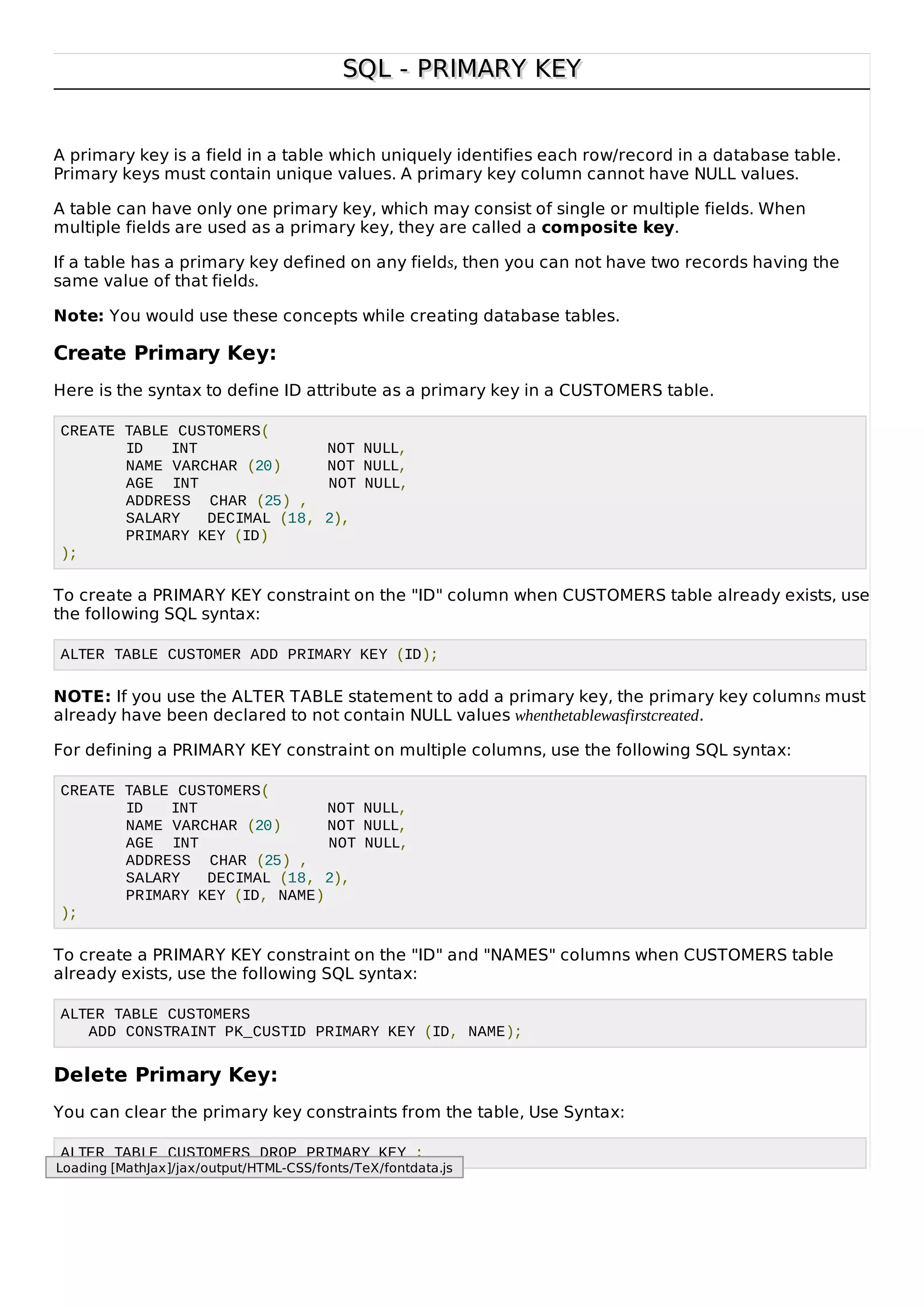 SQL - PRIMARY KEYSQL - PRIMARY KEY
A primary key is a field in a table which uniquely identifies each row/record in a database table.
Primary keys must contain unique values. A primary key column cannot have NULL values.
A table can have only one primary key, which may consist of single or multiple fields. When
multiple fields are used as a primary key, they are called a composite key.
If a table has a primary key defined on any fields, then you can not have two records having the
same value of that fields.
Note: You would use these concepts while creating database tables.
Create Primary Key:
Here is the syntax to define ID attribute as a primary key in a CUSTOMERS table.
CREATE TABLE CUSTOMERS(
ID INT NOT NULL,
NAME VARCHAR (20) NOT NULL,
AGE INT NOT NULL,
ADDRESS CHAR (25) ,
SALARY DECIMAL (18, 2),
PRIMARY KEY (ID)
);
To create a PRIMARY KEY constraint on the "ID" column when CUSTOMERS table already exists, use
the following SQL syntax:
ALTER TABLE CUSTOMER ADD PRIMARY KEY (ID);
NOTE: If you use the ALTER TABLE statement to add a primary key, the primary key columns must
already have been declared to not contain NULL values whenthetablewasfirstcreated.
For defining a PRIMARY KEY constraint on multiple columns, use the following SQL syntax:
CREATE TABLE CUSTOMERS(
ID INT NOT NULL,
NAME VARCHAR (20) NOT NULL,
AGE INT NOT NULL,
ADDRESS CHAR (25) ,
SALARY DECIMAL (18, 2),
PRIMARY KEY (ID, NAME)
);
To create a PRIMARY KEY constraint on the "ID" and "NAMES" columns when CUSTOMERS table
already exists, use the following SQL syntax:
ALTER TABLE CUSTOMERS
ADD CONSTRAINT PK_CUSTID PRIMARY KEY (ID, NAME);
Delete Primary Key:
You can clear the primary key constraints from the table, Use Syntax:
ALTER TABLE CUSTOMERS DROP PRIMARY KEY ;
Loading [MathJax]/jax/output/HTML-CSS/fonts/TeX/fontdata.js
 