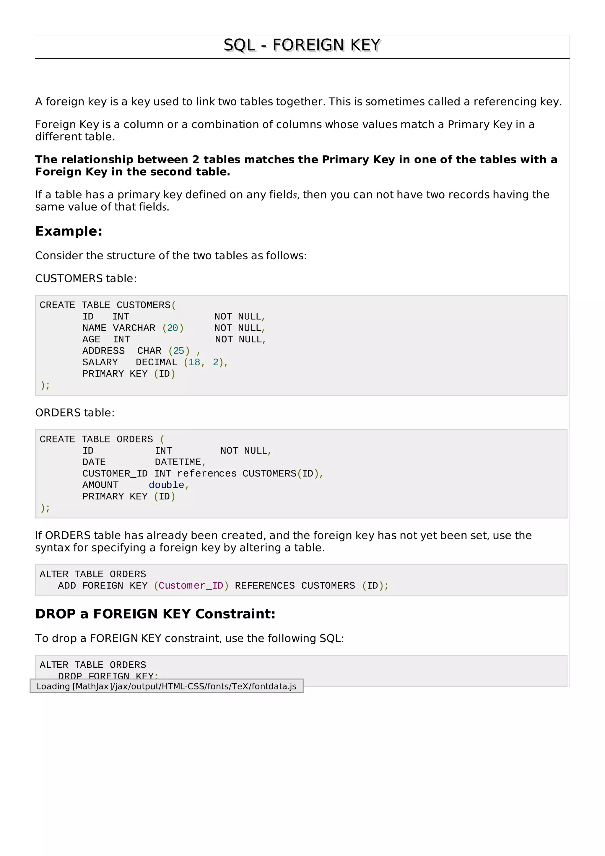 SQL - FOREIGN KEYSQL - FOREIGN KEY
A foreign key is a key used to link two tables together. This is sometimes called a referencing key.
Foreign Key is a column or a combination of columns whose values match a Primary Key in a
different table.
The relationship between 2 tables matches the Primary Key in one of the tables with a
Foreign Key in the second table.
If a table has a primary key defined on any fields, then you can not have two records having the
same value of that fields.
Example:
Consider the structure of the two tables as follows:
CUSTOMERS table:
CREATE TABLE CUSTOMERS(
ID INT NOT NULL,
NAME VARCHAR (20) NOT NULL,
AGE INT NOT NULL,
ADDRESS CHAR (25) ,
SALARY DECIMAL (18, 2),
PRIMARY KEY (ID)
);
ORDERS table:
CREATE TABLE ORDERS (
ID INT NOT NULL,
DATE DATETIME,
CUSTOMER_ID INT references CUSTOMERS(ID),
AMOUNT double,
PRIMARY KEY (ID)
);
If ORDERS table has already been created, and the foreign key has not yet been set, use the
syntax for specifying a foreign key by altering a table.
ALTER TABLE ORDERS
ADD FOREIGN KEY (Customer_ID) REFERENCES CUSTOMERS (ID);
DROP a FOREIGN KEY Constraint:
To drop a FOREIGN KEY constraint, use the following SQL:
ALTER TABLE ORDERS
DROP FOREIGN KEY;
Loading [MathJax]/jax/output/HTML-CSS/fonts/TeX/fontdata.js
 