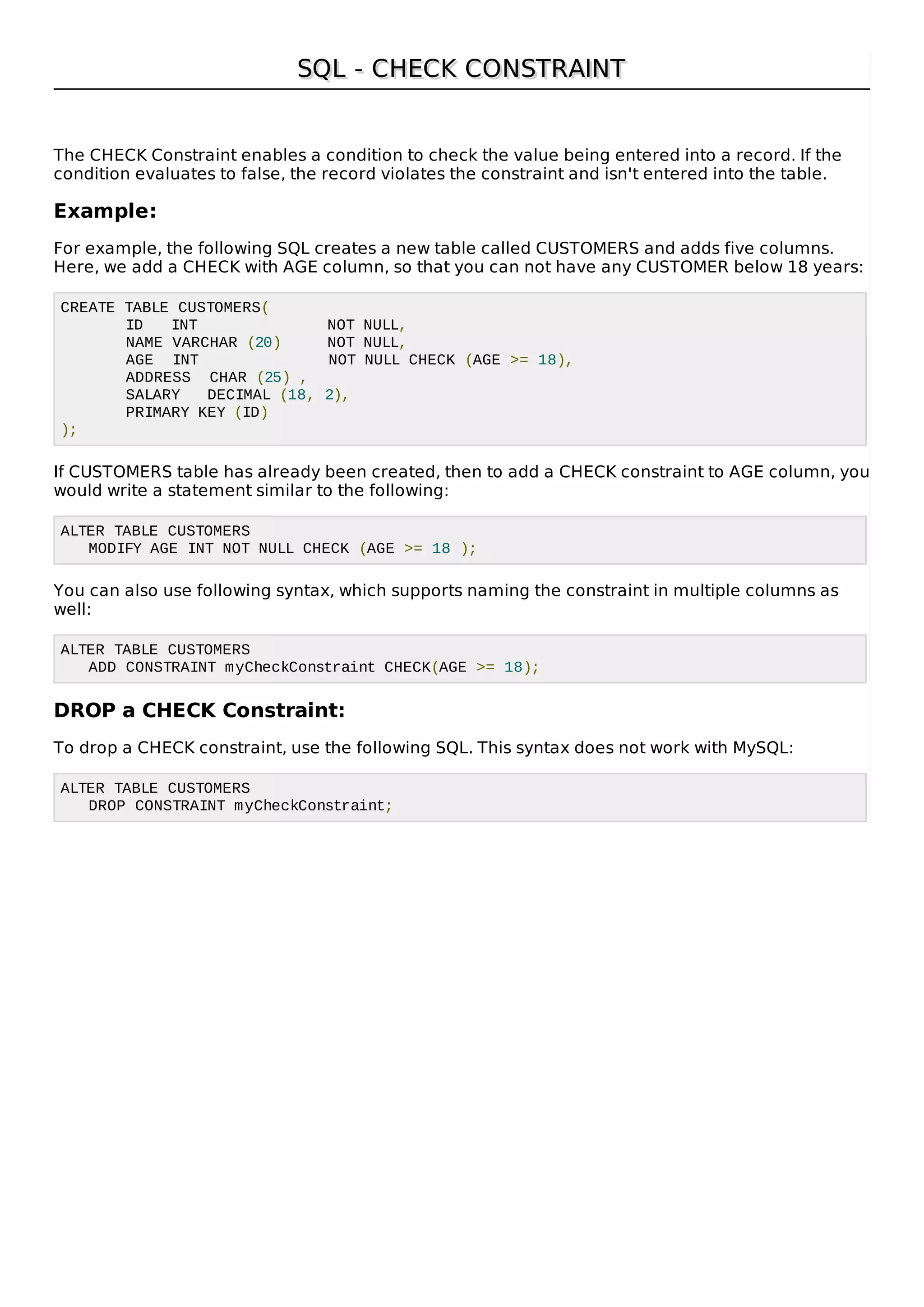 SQL - CHECK CONSTRAINTSQL - CHECK CONSTRAINT
The CHECK Constraint enables a condition to check the value being entered into a record. If the
condition evaluates to false, the record violates the constraint and isn't entered into the table.
Example:
For example, the following SQL creates a new table called CUSTOMERS and adds five columns.
Here, we add a CHECK with AGE column, so that you can not have any CUSTOMER below 18 years:
CREATE TABLE CUSTOMERS(
ID INT NOT NULL,
NAME VARCHAR (20) NOT NULL,
AGE INT NOT NULL CHECK (AGE >= 18),
ADDRESS CHAR (25) ,
SALARY DECIMAL (18, 2),
PRIMARY KEY (ID)
);
If CUSTOMERS table has already been created, then to add a CHECK constraint to AGE column, you
would write a statement similar to the following:
ALTER TABLE CUSTOMERS
MODIFY AGE INT NOT NULL CHECK (AGE >= 18 );
You can also use following syntax, which supports naming the constraint in multiple columns as
well:
ALTER TABLE CUSTOMERS
ADD CONSTRAINT myCheckConstraint CHECK(AGE >= 18);
DROP a CHECK Constraint:
To drop a CHECK constraint, use the following SQL. This syntax does not work with MySQL:
ALTER TABLE CUSTOMERS
DROP CONSTRAINT myCheckConstraint;
 