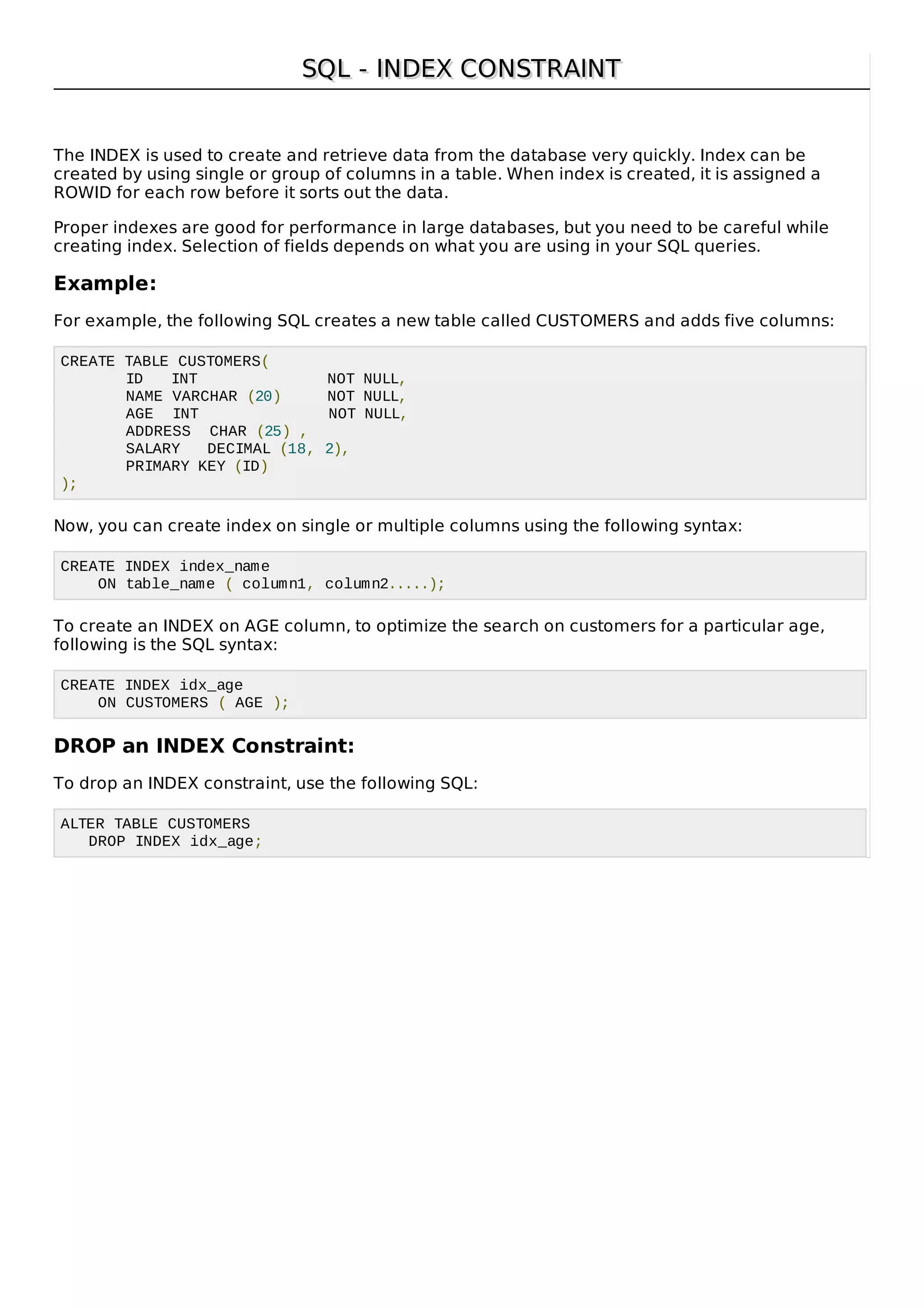 SQL - INDEX CONSTRAINTSQL - INDEX CONSTRAINT
The INDEX is used to create and retrieve data from the database very quickly. Index can be
created by using single or group of columns in a table. When index is created, it is assigned a
ROWID for each row before it sorts out the data.
Proper indexes are good for performance in large databases, but you need to be careful while
creating index. Selection of fields depends on what you are using in your SQL queries.
Example:
For example, the following SQL creates a new table called CUSTOMERS and adds five columns:
CREATE TABLE CUSTOMERS(
ID INT NOT NULL,
NAME VARCHAR (20) NOT NULL,
AGE INT NOT NULL,
ADDRESS CHAR (25) ,
SALARY DECIMAL (18, 2),
PRIMARY KEY (ID)
);
Now, you can create index on single or multiple columns using the following syntax:
CREATE INDEX index_name
ON table_name ( column1, column2.....);
To create an INDEX on AGE column, to optimize the search on customers for a particular age,
following is the SQL syntax:
CREATE INDEX idx_age
ON CUSTOMERS ( AGE );
DROP an INDEX Constraint:
To drop an INDEX constraint, use the following SQL:
ALTER TABLE CUSTOMERS
DROP INDEX idx_age;
 