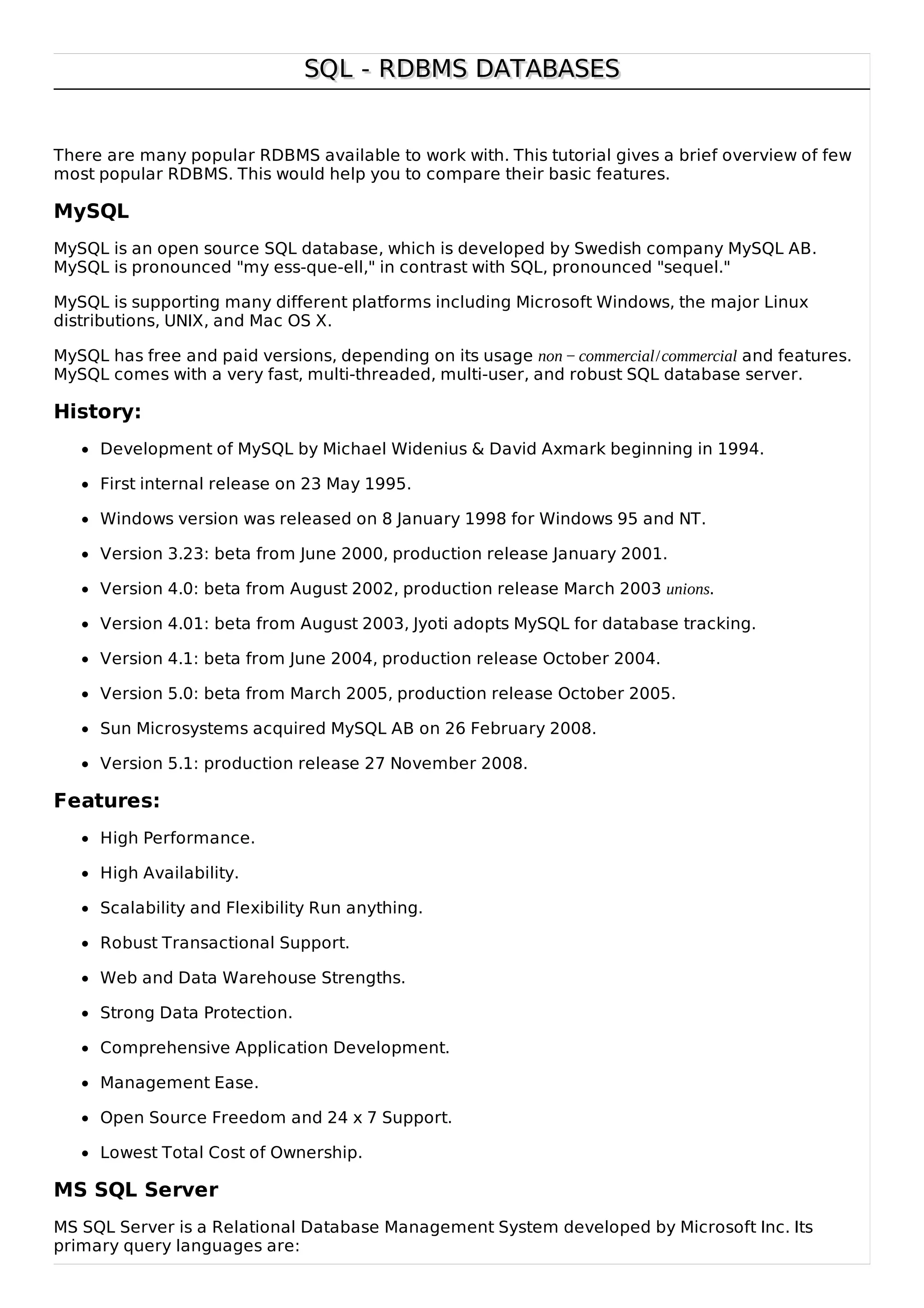 SQL - RDBMS DATABASESSQL - RDBMS DATABASES
There are many popular RDBMS available to work with. This tutorial gives a brief overview of few
most popular RDBMS. This would help you to compare their basic features.
MySQL
MySQL is an open source SQL database, which is developed by Swedish company MySQL AB.
MySQL is pronounced "my ess-que-ell," in contrast with SQL, pronounced "sequel."
MySQL is supporting many different platforms including Microsoft Windows, the major Linux
distributions, UNIX, and Mac OS X.
MySQL has free and paid versions, depending on its usage non − commercial/commercial and features.
MySQL comes with a very fast, multi-threaded, multi-user, and robust SQL database server.
History:
Development of MySQL by Michael Widenius & David Axmark beginning in 1994.
First internal release on 23 May 1995.
Windows version was released on 8 January 1998 for Windows 95 and NT.
Version 3.23: beta from June 2000, production release January 2001.
Version 4.0: beta from August 2002, production release March 2003 unions.
Version 4.01: beta from August 2003, Jyoti adopts MySQL for database tracking.
Version 4.1: beta from June 2004, production release October 2004.
Version 5.0: beta from March 2005, production release October 2005.
Sun Microsystems acquired MySQL AB on 26 February 2008.
Version 5.1: production release 27 November 2008.
Features:
High Performance.
High Availability.
Scalability and Flexibility Run anything.
Robust Transactional Support.
Web and Data Warehouse Strengths.
Strong Data Protection.
Comprehensive Application Development.
Management Ease.
Open Source Freedom and 24 x 7 Support.
Lowest Total Cost of Ownership.
MS SQL Server
MS SQL Server is a Relational Database Management System developed by Microsoft Inc. Its
primary query languages are:
 