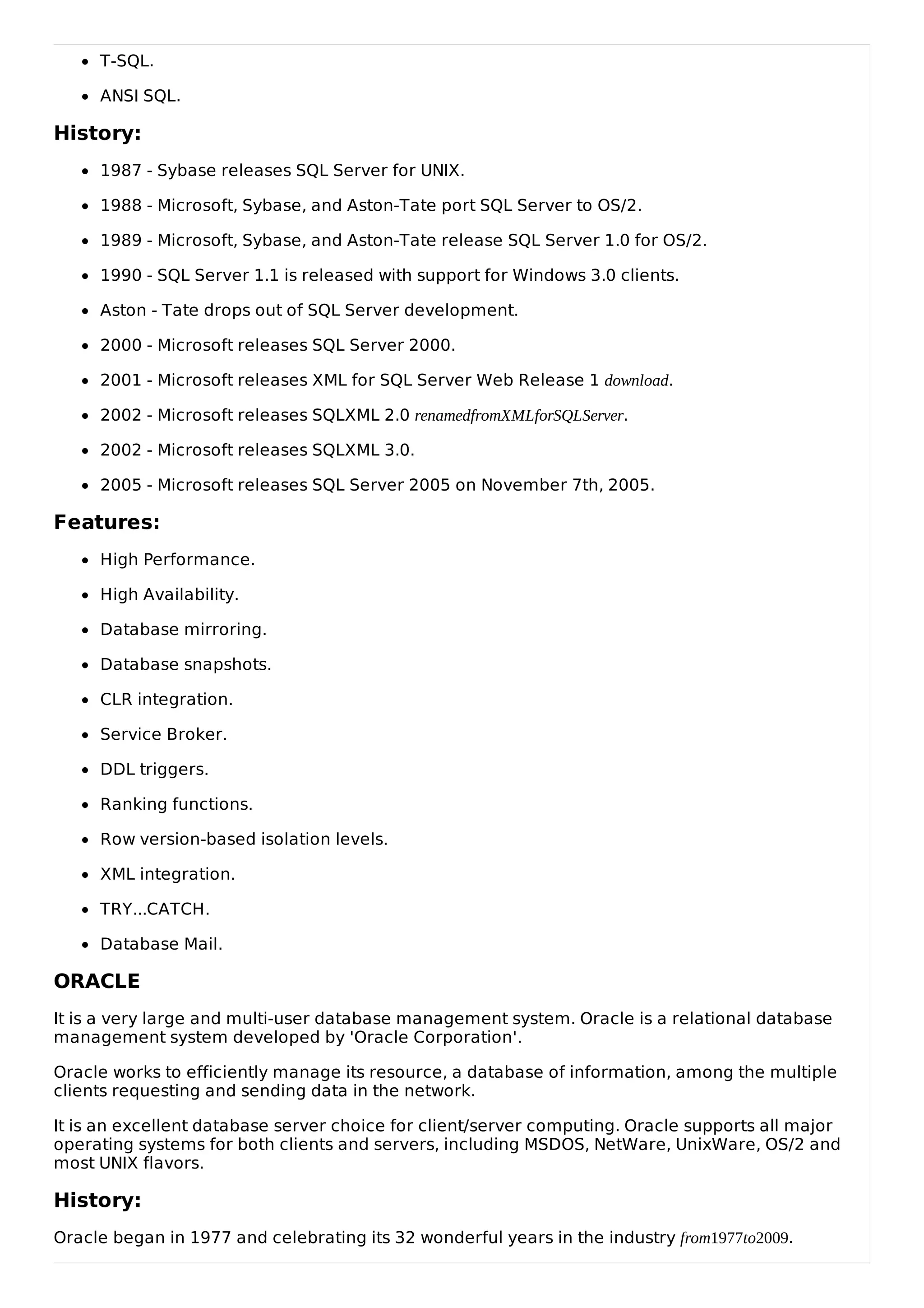T-SQL.
ANSI SQL.
History:
1987 - Sybase releases SQL Server for UNIX.
1988 - Microsoft, Sybase, and Aston-Tate port SQL Server to OS/2.
1989 - Microsoft, Sybase, and Aston-Tate release SQL Server 1.0 for OS/2.
1990 - SQL Server 1.1 is released with support for Windows 3.0 clients.
Aston - Tate drops out of SQL Server development.
2000 - Microsoft releases SQL Server 2000.
2001 - Microsoft releases XML for SQL Server Web Release 1 download.
2002 - Microsoft releases SQLXML 2.0 renamedfromXMLforSQLServer.
2002 - Microsoft releases SQLXML 3.0.
2005 - Microsoft releases SQL Server 2005 on November 7th, 2005.
Features:
High Performance.
High Availability.
Database mirroring.
Database snapshots.
CLR integration.
Service Broker.
DDL triggers.
Ranking functions.
Row version-based isolation levels.
XML integration.
TRY...CATCH.
Database Mail.
ORACLE
It is a very large and multi-user database management system. Oracle is a relational database
management system developed by 'Oracle Corporation'.
Oracle works to efficiently manage its resource, a database of information, among the multiple
clients requesting and sending data in the network.
It is an excellent database server choice for client/server computing. Oracle supports all major
operating systems for both clients and servers, including MSDOS, NetWare, UnixWare, OS/2 and
most UNIX flavors.
History:
Oracle began in 1977 and celebrating its 32 wonderful years in the industry from1977to2009.
 