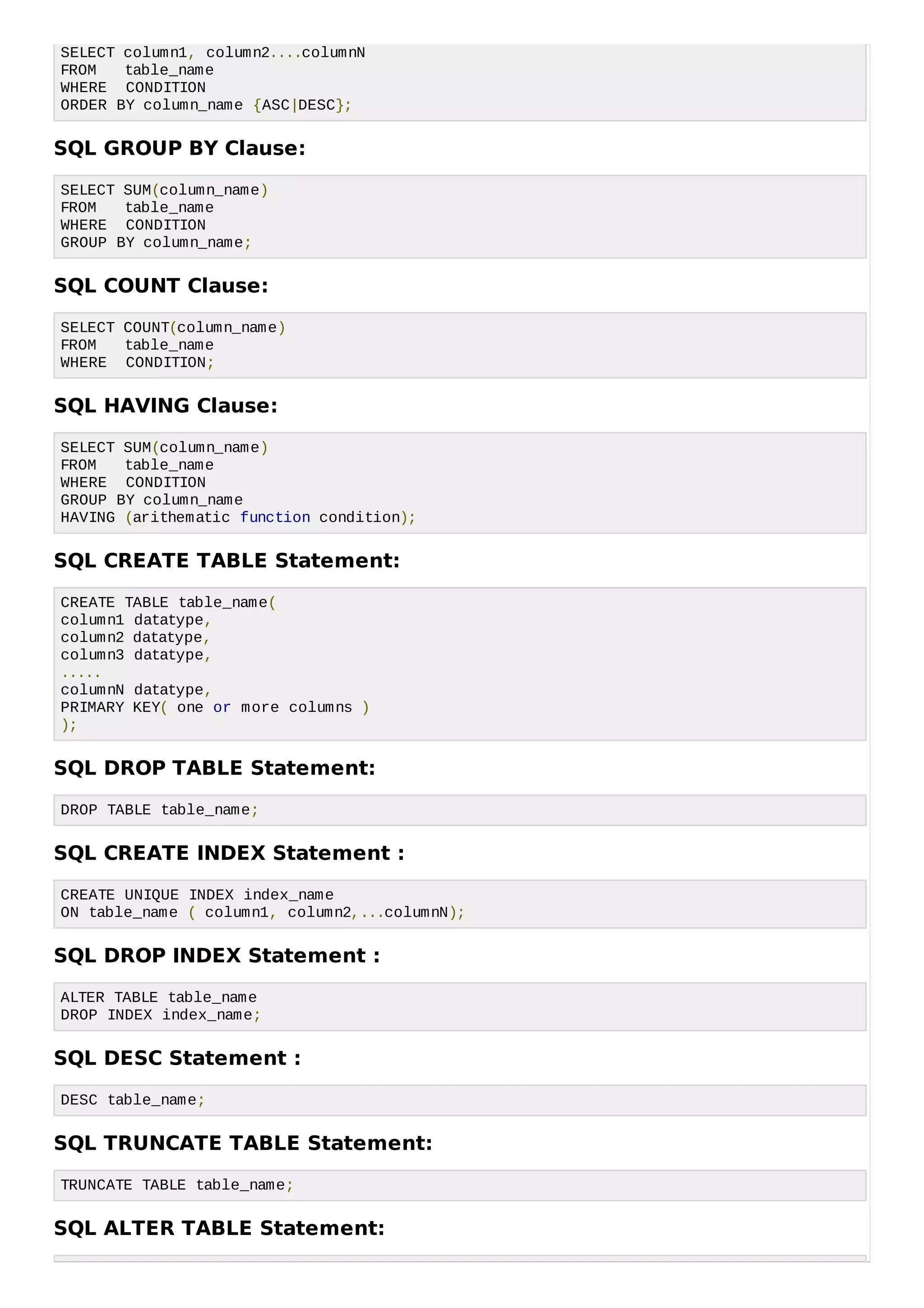 SELECT column1, column2....columnN
FROM table_name
WHERE CONDITION
ORDER BY column_name {ASC|DESC};
SQL GROUP BY Clause:
SELECT SUM(column_name)
FROM table_name
WHERE CONDITION
GROUP BY column_name;
SQL COUNT Clause:
SELECT COUNT(column_name)
FROM table_name
WHERE CONDITION;
SQL HAVING Clause:
SELECT SUM(column_name)
FROM table_name
WHERE CONDITION
GROUP BY column_name
HAVING (arithematic function condition);
SQL CREATE TABLE Statement:
CREATE TABLE table_name(
column1 datatype,
column2 datatype,
column3 datatype,
.....
columnN datatype,
PRIMARY KEY( one or more columns )
);
SQL DROP TABLE Statement:
DROP TABLE table_name;
SQL CREATE INDEX Statement :
CREATE UNIQUE INDEX index_name
ON table_name ( column1, column2,...columnN);
SQL DROP INDEX Statement :
ALTER TABLE table_name
DROP INDEX index_name;
SQL DESC Statement :
DESC table_name;
SQL TRUNCATE TABLE Statement:
TRUNCATE TABLE table_name;
SQL ALTER TABLE Statement:
 
