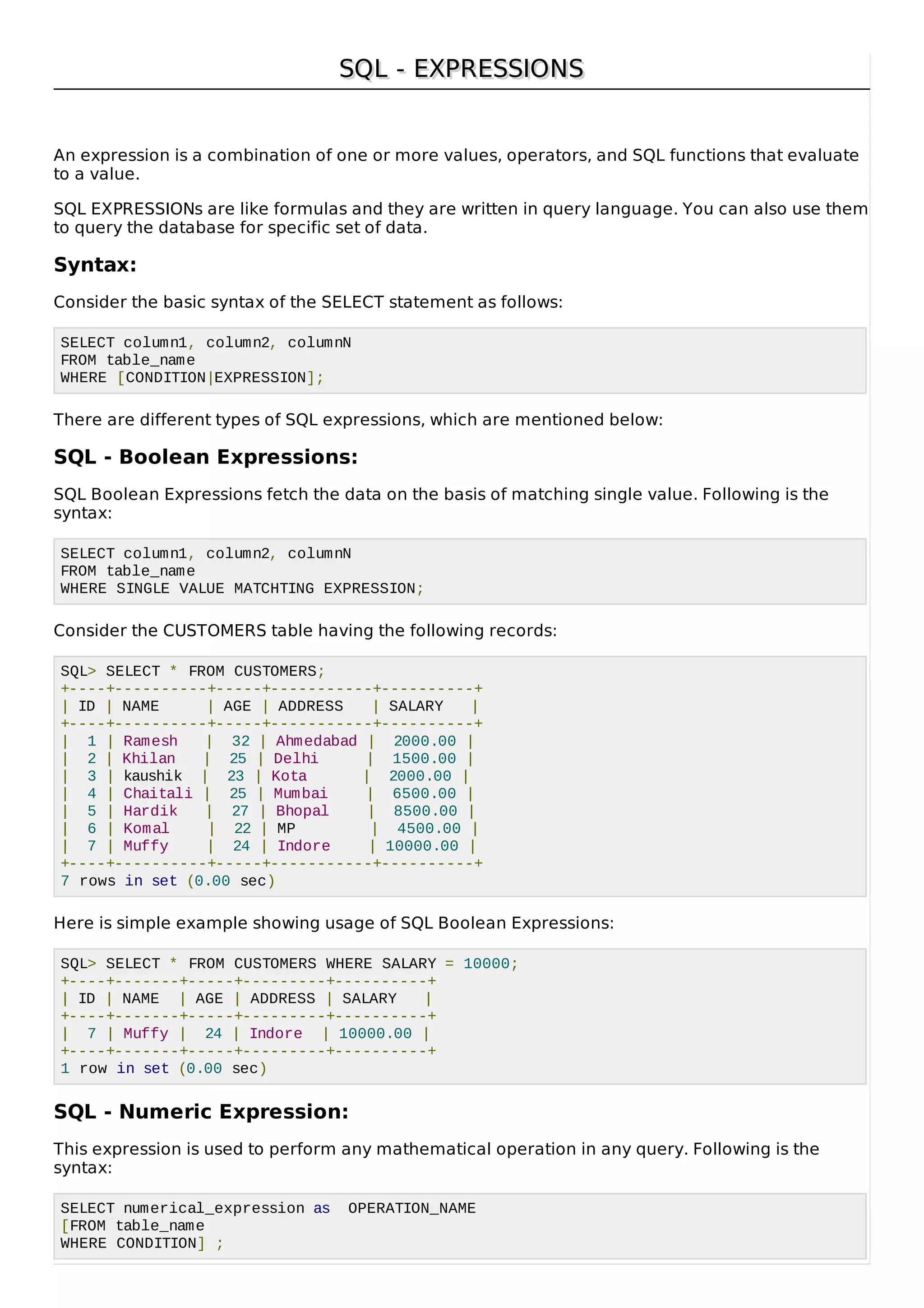 SQL - EXPRESSIONSSQL - EXPRESSIONS
An expression is a combination of one or more values, operators, and SQL functions that evaluate
to a value.
SQL EXPRESSIONs are like formulas and they are written in query language. You can also use them
to query the database for specific set of data.
Syntax:
Consider the basic syntax of the SELECT statement as follows:
SELECT column1, column2, columnN
FROM table_name
WHERE [CONDITION|EXPRESSION];
There are different types of SQL expressions, which are mentioned below:
SQL - Boolean Expressions:
SQL Boolean Expressions fetch the data on the basis of matching single value. Following is the
syntax:
SELECT column1, column2, columnN
FROM table_name
WHERE SINGLE VALUE MATCHTING EXPRESSION;
Consider the CUSTOMERS table having the following records:
SQL> SELECT * FROM CUSTOMERS;
+----+----------+-----+-----------+----------+
| ID | NAME | AGE | ADDRESS | SALARY |
+----+----------+-----+-----------+----------+
| 1 | Ramesh | 32 | Ahmedabad | 2000.00 |
| 2 | Khilan | 25 | Delhi | 1500.00 |
| 3 | kaushik | 23 | Kota | 2000.00 |
| 4 | Chaitali | 25 | Mumbai | 6500.00 |
| 5 | Hardik | 27 | Bhopal | 8500.00 |
| 6 | Komal | 22 | MP | 4500.00 |
| 7 | Muffy | 24 | Indore | 10000.00 |
+----+----------+-----+-----------+----------+
7 rows in set (0.00 sec)
Here is simple example showing usage of SQL Boolean Expressions:
SQL> SELECT * FROM CUSTOMERS WHERE SALARY = 10000;
+----+-------+-----+---------+----------+
| ID | NAME | AGE | ADDRESS | SALARY |
+----+-------+-----+---------+----------+
| 7 | Muffy | 24 | Indore | 10000.00 |
+----+-------+-----+---------+----------+
1 row in set (0.00 sec)
SQL - Numeric Expression:
This expression is used to perform any mathematical operation in any query. Following is the
syntax:
SELECT numerical_expression as OPERATION_NAME
[FROM table_name
WHERE CONDITION] ;
 