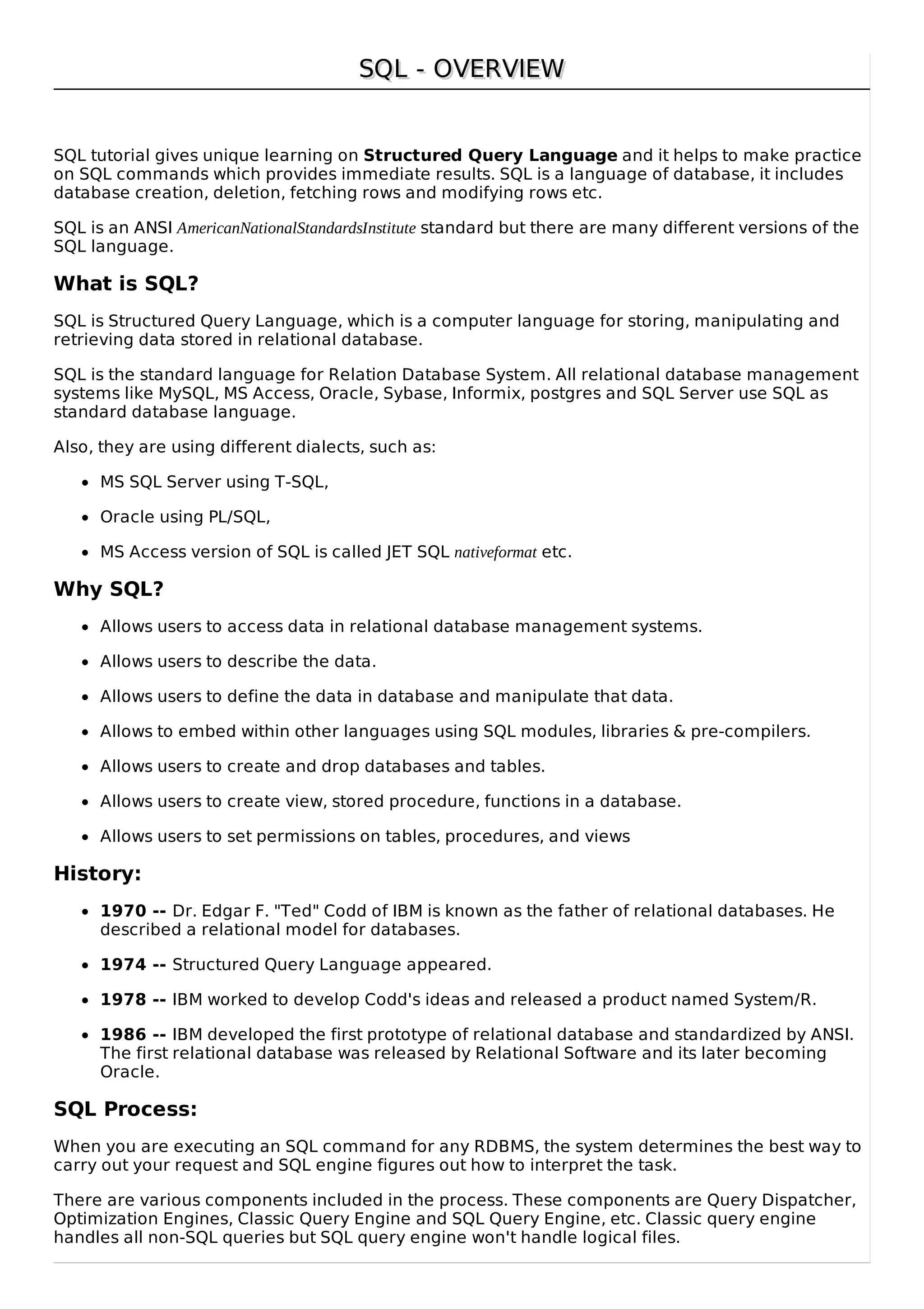SQL - OVERVIEWSQL - OVERVIEW
SQL tutorial gives unique learning on Structured Query Language and it helps to make practice
on SQL commands which provides immediate results. SQL is a language of database, it includes
database creation, deletion, fetching rows and modifying rows etc.
SQL is an ANSI AmericanNationalStandardsInstitute standard but there are many different versions of the
SQL language.
What is SQL?
SQL is Structured Query Language, which is a computer language for storing, manipulating and
retrieving data stored in relational database.
SQL is the standard language for Relation Database System. All relational database management
systems like MySQL, MS Access, Oracle, Sybase, Informix, postgres and SQL Server use SQL as
standard database language.
Also, they are using different dialects, such as:
MS SQL Server using T-SQL,
Oracle using PL/SQL,
MS Access version of SQL is called JET SQL nativeformat etc.
Why SQL?
Allows users to access data in relational database management systems.
Allows users to describe the data.
Allows users to define the data in database and manipulate that data.
Allows to embed within other languages using SQL modules, libraries & pre-compilers.
Allows users to create and drop databases and tables.
Allows users to create view, stored procedure, functions in a database.
Allows users to set permissions on tables, procedures, and views
History:
1970 -- Dr. Edgar F. "Ted" Codd of IBM is known as the father of relational databases. He
described a relational model for databases.
1974 -- Structured Query Language appeared.
1978 -- IBM worked to develop Codd's ideas and released a product named System/R.
1986 -- IBM developed the first prototype of relational database and standardized by ANSI.
The first relational database was released by Relational Software and its later becoming
Oracle.
SQL Process:
When you are executing an SQL command for any RDBMS, the system determines the best way to
carry out your request and SQL engine figures out how to interpret the task.
There are various components included in the process. These components are Query Dispatcher,
Optimization Engines, Classic Query Engine and SQL Query Engine, etc. Classic query engine
handles all non-SQL queries but SQL query engine won't handle logical files.
 