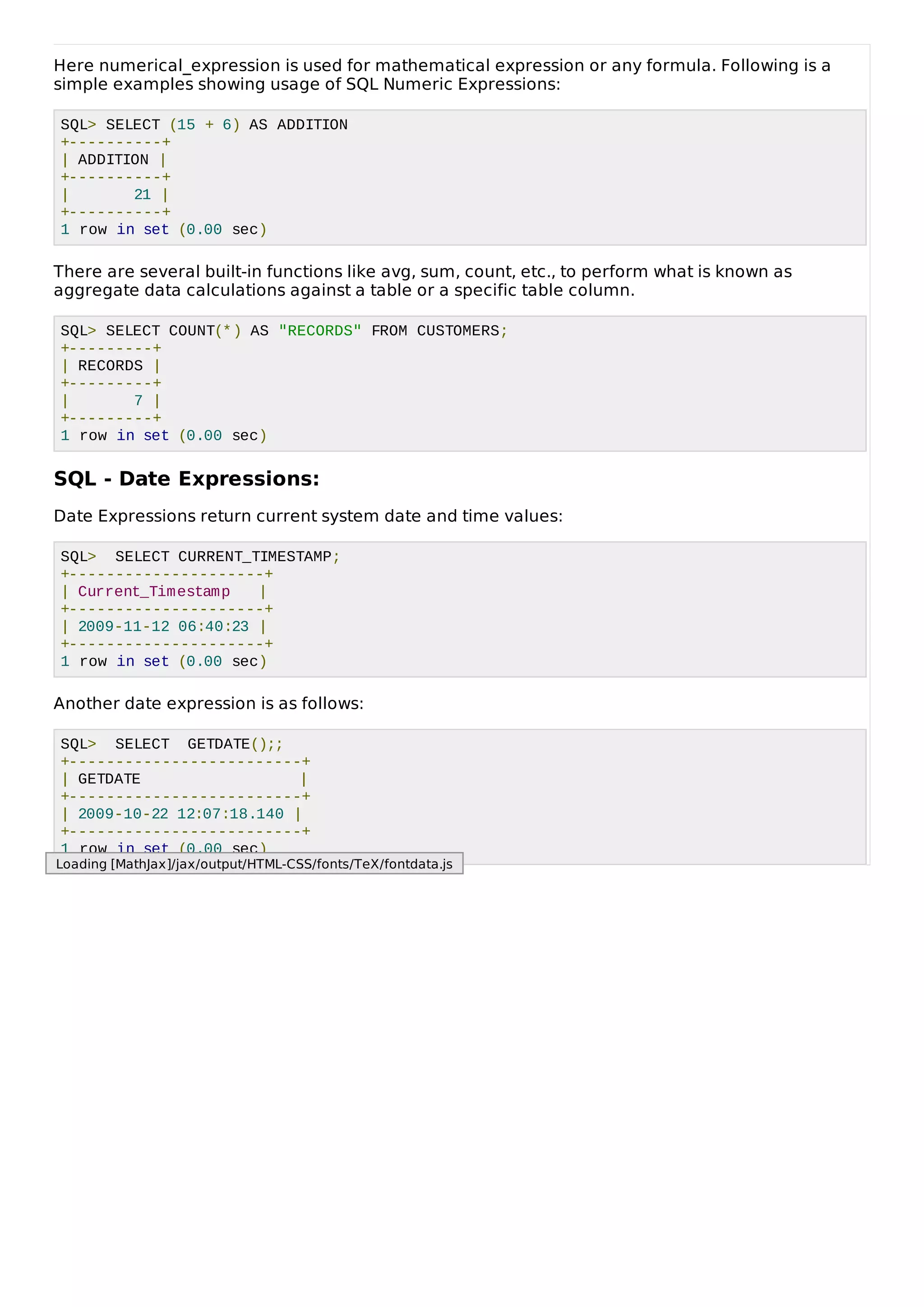 Here numerical_expression is used for mathematical expression or any formula. Following is a
simple examples showing usage of SQL Numeric Expressions:
SQL> SELECT (15 + 6) AS ADDITION
+----------+
| ADDITION |
+----------+
| 21 |
+----------+
1 row in set (0.00 sec)
There are several built-in functions like avg, sum, count, etc., to perform what is known as
aggregate data calculations against a table or a specific table column.
SQL> SELECT COUNT(*) AS "RECORDS" FROM CUSTOMERS;
+---------+
| RECORDS |
+---------+
| 7 |
+---------+
1 row in set (0.00 sec)
SQL - Date Expressions:
Date Expressions return current system date and time values:
SQL> SELECT CURRENT_TIMESTAMP;
+---------------------+
| Current_Timestamp |
+---------------------+
| 2009-11-12 06:40:23 |
+---------------------+
1 row in set (0.00 sec)
Another date expression is as follows:
SQL> SELECT GETDATE();;
+-------------------------+
| GETDATE |
+-------------------------+
| 2009-10-22 12:07:18.140 |
+-------------------------+
1 row in set (0.00 sec)
Loading [MathJax]/jax/output/HTML-CSS/fonts/TeX/fontdata.js
 