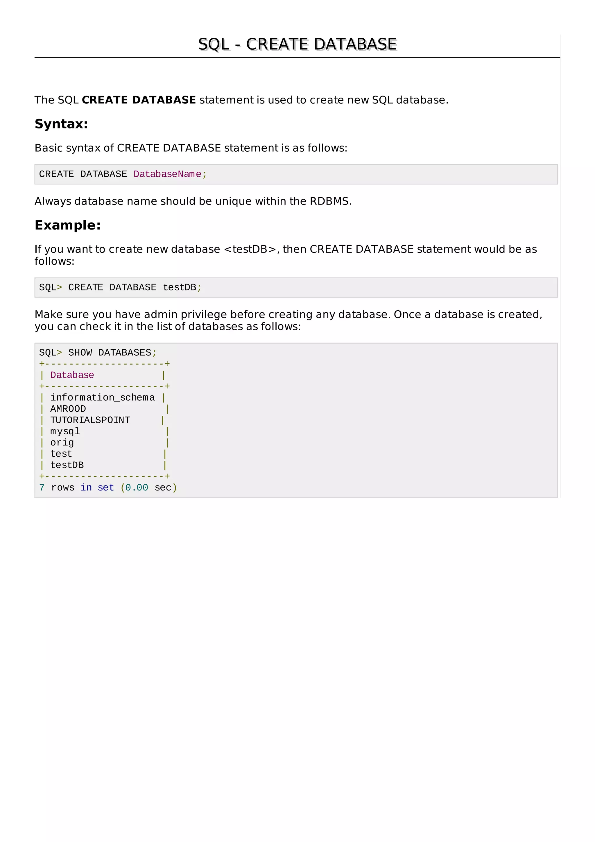 SQL - CREATE DATABASESQL - CREATE DATABASE
The SQL CREATE DATABASE statement is used to create new SQL database.
Syntax:
Basic syntax of CREATE DATABASE statement is as follows:
CREATE DATABASE DatabaseName;
Always database name should be unique within the RDBMS.
Example:
If you want to create new database <testDB>, then CREATE DATABASE statement would be as
follows:
SQL> CREATE DATABASE testDB;
Make sure you have admin privilege before creating any database. Once a database is created,
you can check it in the list of databases as follows:
SQL> SHOW DATABASES;
+--------------------+
| Database |
+--------------------+
| information_schema |
| AMROOD |
| TUTORIALSPOINT |
| mysql |
| orig |
| test |
| testDB |
+--------------------+
7 rows in set (0.00 sec)
 
