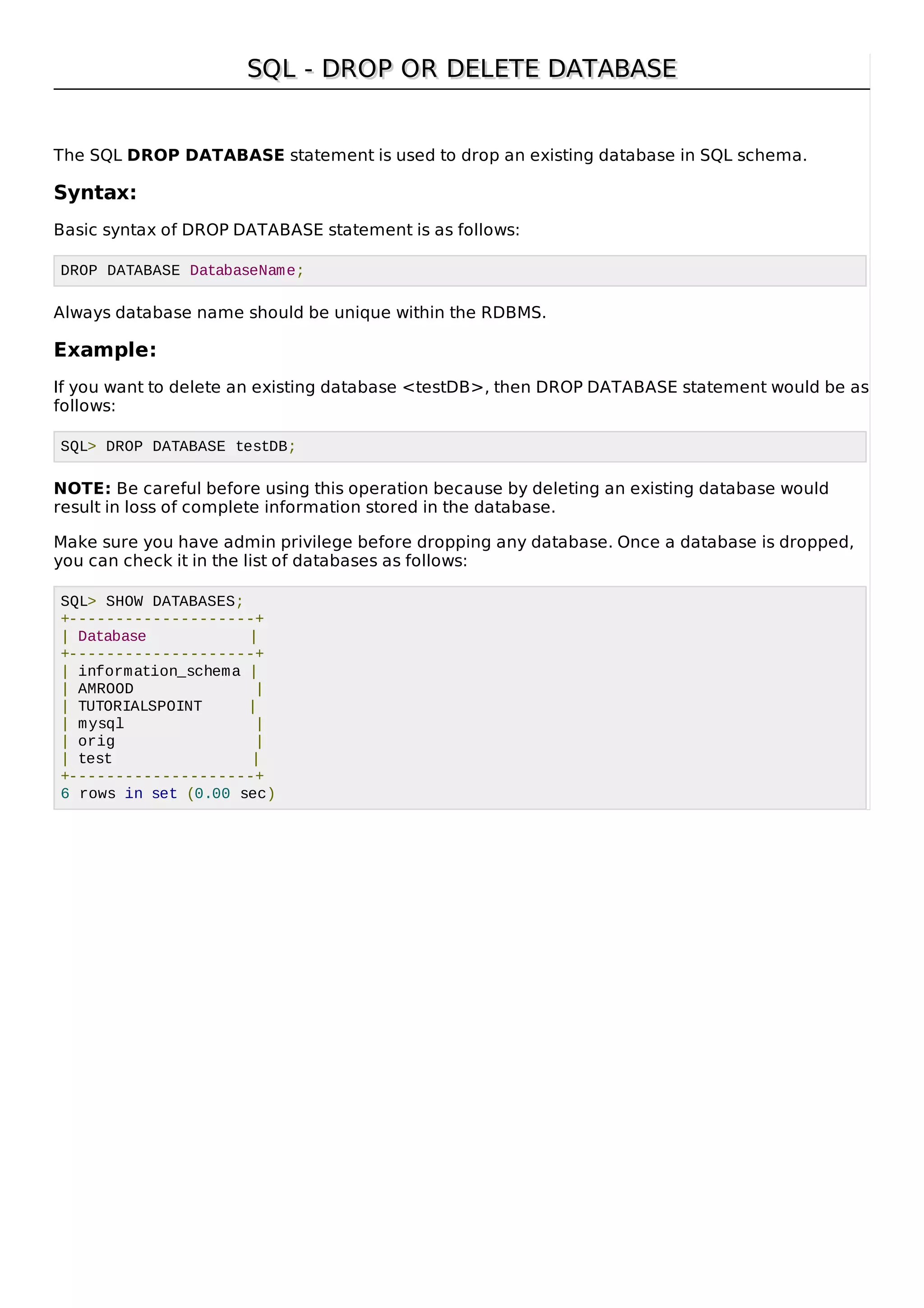SQL - DROP OR DELETE DATABASESQL - DROP OR DELETE DATABASE
The SQL DROP DATABASE statement is used to drop an existing database in SQL schema.
Syntax:
Basic syntax of DROP DATABASE statement is as follows:
DROP DATABASE DatabaseName;
Always database name should be unique within the RDBMS.
Example:
If you want to delete an existing database <testDB>, then DROP DATABASE statement would be as
follows:
SQL> DROP DATABASE testDB;
NOTE: Be careful before using this operation because by deleting an existing database would
result in loss of complete information stored in the database.
Make sure you have admin privilege before dropping any database. Once a database is dropped,
you can check it in the list of databases as follows:
SQL> SHOW DATABASES;
+--------------------+
| Database |
+--------------------+
| information_schema |
| AMROOD |
| TUTORIALSPOINT |
| mysql |
| orig |
| test |
+--------------------+
6 rows in set (0.00 sec)
 