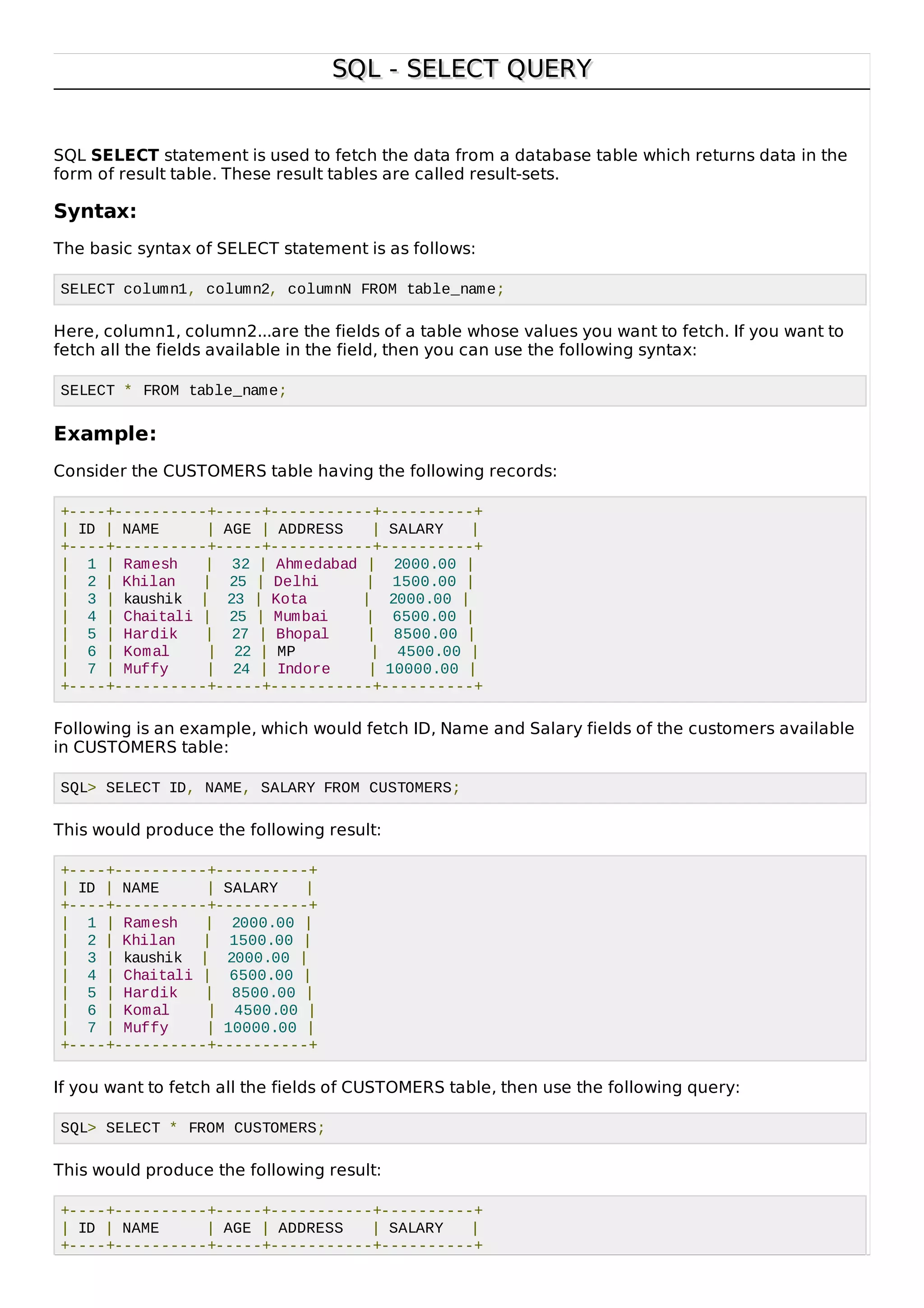SQL - SELECT QUERYSQL - SELECT QUERY
SQL SELECT statement is used to fetch the data from a database table which returns data in the
form of result table. These result tables are called result-sets.
Syntax:
The basic syntax of SELECT statement is as follows:
SELECT column1, column2, columnN FROM table_name;
Here, column1, column2...are the fields of a table whose values you want to fetch. If you want to
fetch all the fields available in the field, then you can use the following syntax:
SELECT * FROM table_name;
Example:
Consider the CUSTOMERS table having the following records:
+----+----------+-----+-----------+----------+
| ID | NAME | AGE | ADDRESS | SALARY |
+----+----------+-----+-----------+----------+
| 1 | Ramesh | 32 | Ahmedabad | 2000.00 |
| 2 | Khilan | 25 | Delhi | 1500.00 |
| 3 | kaushik | 23 | Kota | 2000.00 |
| 4 | Chaitali | 25 | Mumbai | 6500.00 |
| 5 | Hardik | 27 | Bhopal | 8500.00 |
| 6 | Komal | 22 | MP | 4500.00 |
| 7 | Muffy | 24 | Indore | 10000.00 |
+----+----------+-----+-----------+----------+
Following is an example, which would fetch ID, Name and Salary fields of the customers available
in CUSTOMERS table:
SQL> SELECT ID, NAME, SALARY FROM CUSTOMERS;
This would produce the following result:
+----+----------+----------+
| ID | NAME | SALARY |
+----+----------+----------+
| 1 | Ramesh | 2000.00 |
| 2 | Khilan | 1500.00 |
| 3 | kaushik | 2000.00 |
| 4 | Chaitali | 6500.00 |
| 5 | Hardik | 8500.00 |
| 6 | Komal | 4500.00 |
| 7 | Muffy | 10000.00 |
+----+----------+----------+
If you want to fetch all the fields of CUSTOMERS table, then use the following query:
SQL> SELECT * FROM CUSTOMERS;
This would produce the following result:
+----+----------+-----+-----------+----------+
| ID | NAME | AGE | ADDRESS | SALARY |
+----+----------+-----+-----------+----------+
 