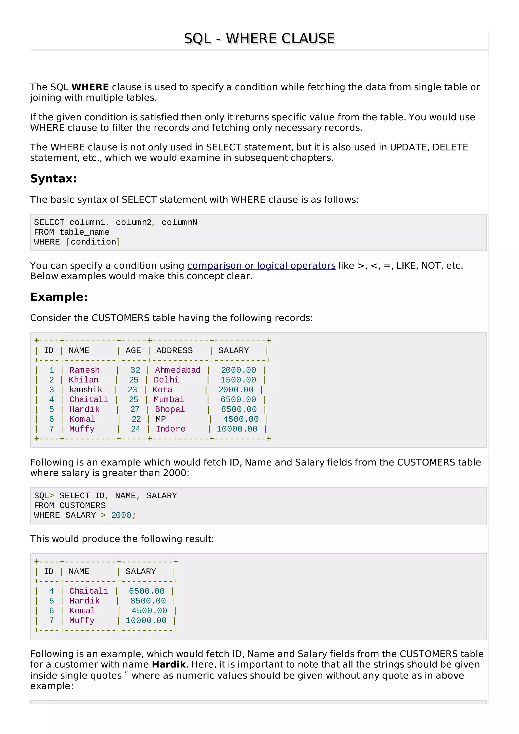 SQL - WHERE CLAUSESQL - WHERE CLAUSE
The SQL WHERE clause is used to specify a condition while fetching the data from single table or
joining with multiple tables.
If the given condition is satisfied then only it returns specific value from the table. You would use
WHERE clause to filter the records and fetching only necessary records.
The WHERE clause is not only used in SELECT statement, but it is also used in UPDATE, DELETE
statement, etc., which we would examine in subsequent chapters.
Syntax:
The basic syntax of SELECT statement with WHERE clause is as follows:
SELECT column1, column2, columnN
FROM table_name
WHERE [condition]
You can specify a condition using comparison or logical operators like >, <, =, LIKE, NOT, etc.
Below examples would make this concept clear.
Example:
Consider the CUSTOMERS table having the following records:
+----+----------+-----+-----------+----------+
| ID | NAME | AGE | ADDRESS | SALARY |
+----+----------+-----+-----------+----------+
| 1 | Ramesh | 32 | Ahmedabad | 2000.00 |
| 2 | Khilan | 25 | Delhi | 1500.00 |
| 3 | kaushik | 23 | Kota | 2000.00 |
| 4 | Chaitali | 25 | Mumbai | 6500.00 |
| 5 | Hardik | 27 | Bhopal | 8500.00 |
| 6 | Komal | 22 | MP | 4500.00 |
| 7 | Muffy | 24 | Indore | 10000.00 |
+----+----------+-----+-----------+----------+
Following is an example which would fetch ID, Name and Salary fields from the CUSTOMERS table
where salary is greater than 2000:
SQL> SELECT ID, NAME, SALARY
FROM CUSTOMERS
WHERE SALARY > 2000;
This would produce the following result:
+----+----------+----------+
| ID | NAME | SALARY |
+----+----------+----------+
| 4 | Chaitali | 6500.00 |
| 5 | Hardik | 8500.00 |
| 6 | Komal | 4500.00 |
| 7 | Muffy | 10000.00 |
+----+----------+----------+
Following is an example, which would fetch ID, Name and Salary fields from the CUSTOMERS table
for a customer with name Hardik. Here, it is important to note that all the strings should be given
inside single quotes ″ where as numeric values should be given without any quote as in above
example:
 
