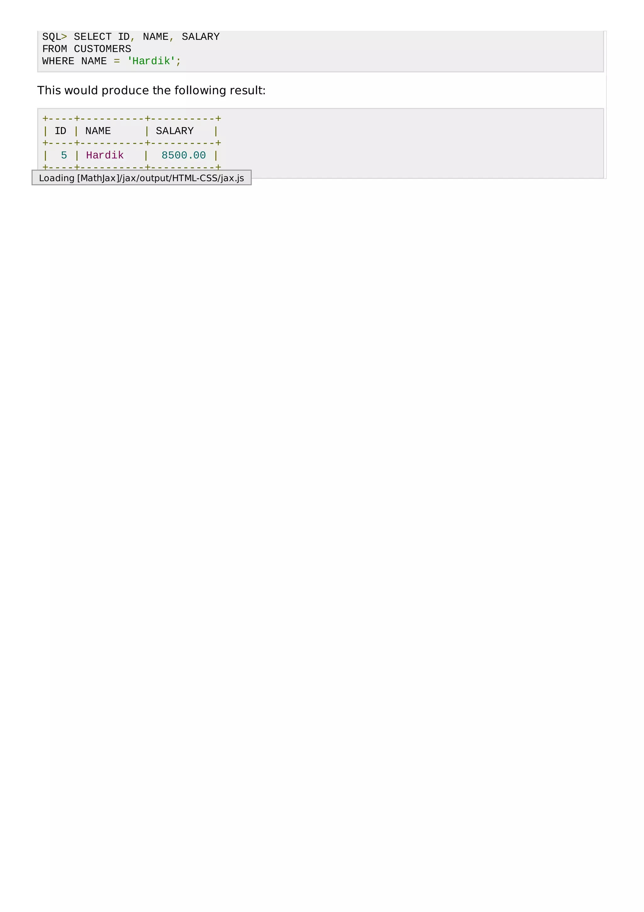 SQL> SELECT ID, NAME, SALARY
FROM CUSTOMERS
WHERE NAME = 'Hardik';
This would produce the following result:
+----+----------+----------+
| ID | NAME | SALARY |
+----+----------+----------+
| 5 | Hardik | 8500.00 |
+----+----------+----------+
Loading [MathJax]/jax/output/HTML-CSS/jax.js
 