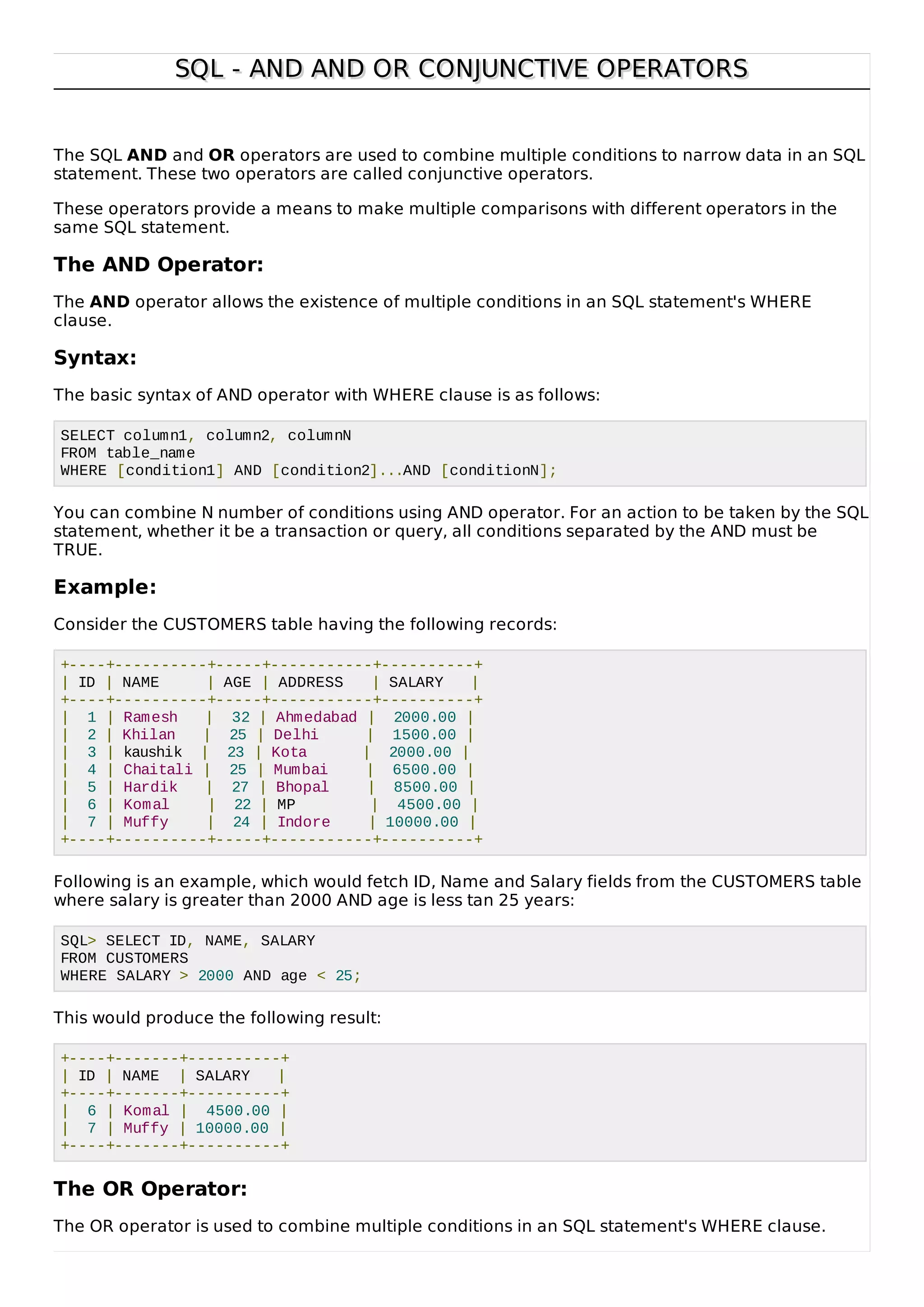 SQL - AND AND OR CONJUNCTIVE OPERATORSSQL - AND AND OR CONJUNCTIVE OPERATORS
The SQL AND and OR operators are used to combine multiple conditions to narrow data in an SQL
statement. These two operators are called conjunctive operators.
These operators provide a means to make multiple comparisons with different operators in the
same SQL statement.
The AND Operator:
The AND operator allows the existence of multiple conditions in an SQL statement's WHERE
clause.
Syntax:
The basic syntax of AND operator with WHERE clause is as follows:
SELECT column1, column2, columnN
FROM table_name
WHERE [condition1] AND [condition2]...AND [conditionN];
You can combine N number of conditions using AND operator. For an action to be taken by the SQL
statement, whether it be a transaction or query, all conditions separated by the AND must be
TRUE.
Example:
Consider the CUSTOMERS table having the following records:
+----+----------+-----+-----------+----------+
| ID | NAME | AGE | ADDRESS | SALARY |
+----+----------+-----+-----------+----------+
| 1 | Ramesh | 32 | Ahmedabad | 2000.00 |
| 2 | Khilan | 25 | Delhi | 1500.00 |
| 3 | kaushik | 23 | Kota | 2000.00 |
| 4 | Chaitali | 25 | Mumbai | 6500.00 |
| 5 | Hardik | 27 | Bhopal | 8500.00 |
| 6 | Komal | 22 | MP | 4500.00 |
| 7 | Muffy | 24 | Indore | 10000.00 |
+----+----------+-----+-----------+----------+
Following is an example, which would fetch ID, Name and Salary fields from the CUSTOMERS table
where salary is greater than 2000 AND age is less tan 25 years:
SQL> SELECT ID, NAME, SALARY
FROM CUSTOMERS
WHERE SALARY > 2000 AND age < 25;
This would produce the following result:
+----+-------+----------+
| ID | NAME | SALARY |
+----+-------+----------+
| 6 | Komal | 4500.00 |
| 7 | Muffy | 10000.00 |
+----+-------+----------+
The OR Operator:
The OR operator is used to combine multiple conditions in an SQL statement's WHERE clause.
 