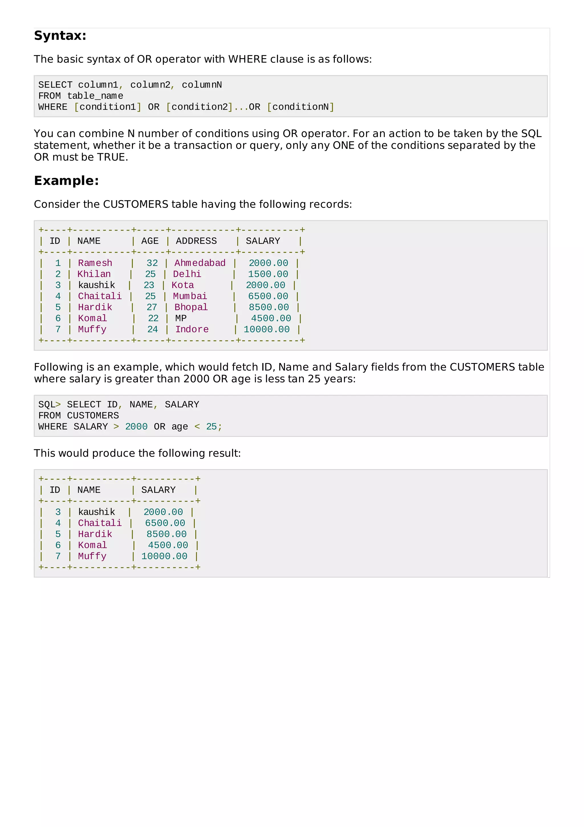 Syntax:
The basic syntax of OR operator with WHERE clause is as follows:
SELECT column1, column2, columnN
FROM table_name
WHERE [condition1] OR [condition2]...OR [conditionN]
You can combine N number of conditions using OR operator. For an action to be taken by the SQL
statement, whether it be a transaction or query, only any ONE of the conditions separated by the
OR must be TRUE.
Example:
Consider the CUSTOMERS table having the following records:
+----+----------+-----+-----------+----------+
| ID | NAME | AGE | ADDRESS | SALARY |
+----+----------+-----+-----------+----------+
| 1 | Ramesh | 32 | Ahmedabad | 2000.00 |
| 2 | Khilan | 25 | Delhi | 1500.00 |
| 3 | kaushik | 23 | Kota | 2000.00 |
| 4 | Chaitali | 25 | Mumbai | 6500.00 |
| 5 | Hardik | 27 | Bhopal | 8500.00 |
| 6 | Komal | 22 | MP | 4500.00 |
| 7 | Muffy | 24 | Indore | 10000.00 |
+----+----------+-----+-----------+----------+
Following is an example, which would fetch ID, Name and Salary fields from the CUSTOMERS table
where salary is greater than 2000 OR age is less tan 25 years:
SQL> SELECT ID, NAME, SALARY
FROM CUSTOMERS
WHERE SALARY > 2000 OR age < 25;
This would produce the following result:
+----+----------+----------+
| ID | NAME | SALARY |
+----+----------+----------+
| 3 | kaushik | 2000.00 |
| 4 | Chaitali | 6500.00 |
| 5 | Hardik | 8500.00 |
| 6 | Komal | 4500.00 |
| 7 | Muffy | 10000.00 |
+----+----------+----------+
 