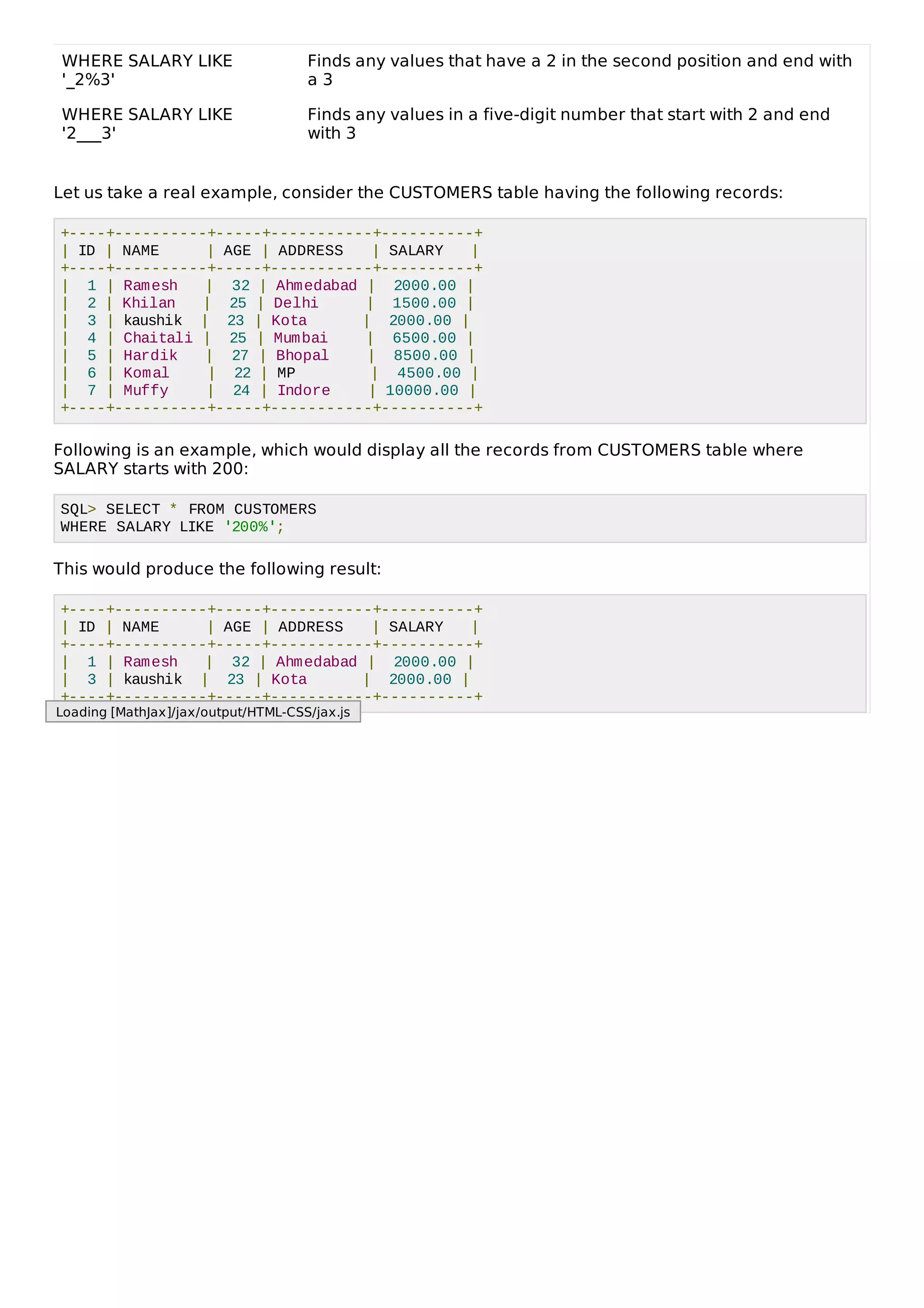 WHERE SALARY LIKE
'_2%3'
Finds any values that have a 2 in the second position and end with
a 3
WHERE SALARY LIKE
'2___3'
Finds any values in a five-digit number that start with 2 and end
with 3
Let us take a real example, consider the CUSTOMERS table having the following records:
+----+----------+-----+-----------+----------+
| ID | NAME | AGE | ADDRESS | SALARY |
+----+----------+-----+-----------+----------+
| 1 | Ramesh | 32 | Ahmedabad | 2000.00 |
| 2 | Khilan | 25 | Delhi | 1500.00 |
| 3 | kaushik | 23 | Kota | 2000.00 |
| 4 | Chaitali | 25 | Mumbai | 6500.00 |
| 5 | Hardik | 27 | Bhopal | 8500.00 |
| 6 | Komal | 22 | MP | 4500.00 |
| 7 | Muffy | 24 | Indore | 10000.00 |
+----+----------+-----+-----------+----------+
Following is an example, which would display all the records from CUSTOMERS table where
SALARY starts with 200:
SQL> SELECT * FROM CUSTOMERS
WHERE SALARY LIKE '200%';
This would produce the following result:
+----+----------+-----+-----------+----------+
| ID | NAME | AGE | ADDRESS | SALARY |
+----+----------+-----+-----------+----------+
| 1 | Ramesh | 32 | Ahmedabad | 2000.00 |
| 3 | kaushik | 23 | Kota | 2000.00 |
+----+----------+-----+-----------+----------+
Loading [MathJax]/jax/output/HTML-CSS/jax.js
 