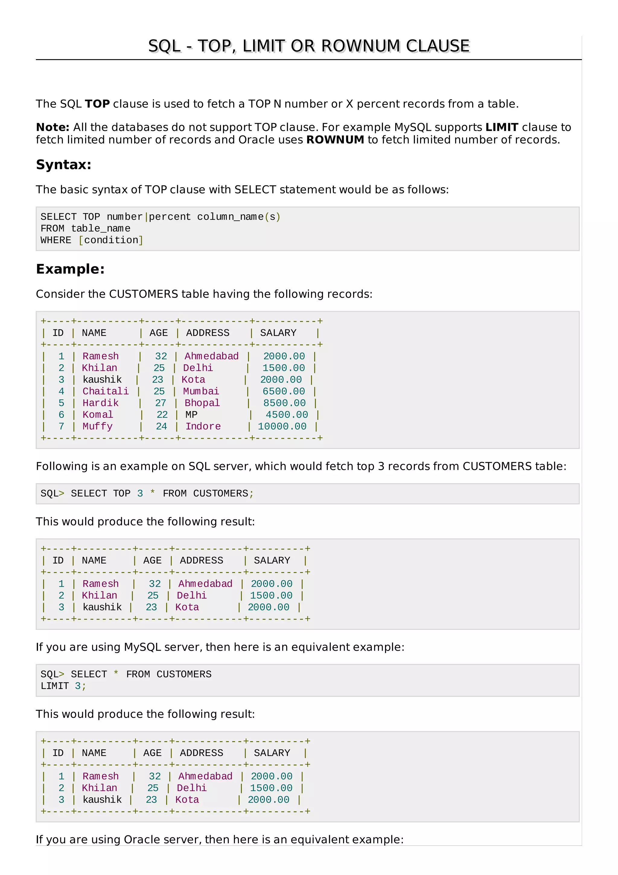 SQL - TOP, LIMIT OR ROWNUM CLAUSESQL - TOP, LIMIT OR ROWNUM CLAUSE
The SQL TOP clause is used to fetch a TOP N number or X percent records from a table.
Note: All the databases do not support TOP clause. For example MySQL supports LIMIT clause to
fetch limited number of records and Oracle uses ROWNUM to fetch limited number of records.
Syntax:
The basic syntax of TOP clause with SELECT statement would be as follows:
SELECT TOP number|percent column_name(s)
FROM table_name
WHERE [condition]
Example:
Consider the CUSTOMERS table having the following records:
+----+----------+-----+-----------+----------+
| ID | NAME | AGE | ADDRESS | SALARY |
+----+----------+-----+-----------+----------+
| 1 | Ramesh | 32 | Ahmedabad | 2000.00 |
| 2 | Khilan | 25 | Delhi | 1500.00 |
| 3 | kaushik | 23 | Kota | 2000.00 |
| 4 | Chaitali | 25 | Mumbai | 6500.00 |
| 5 | Hardik | 27 | Bhopal | 8500.00 |
| 6 | Komal | 22 | MP | 4500.00 |
| 7 | Muffy | 24 | Indore | 10000.00 |
+----+----------+-----+-----------+----------+
Following is an example on SQL server, which would fetch top 3 records from CUSTOMERS table:
SQL> SELECT TOP 3 * FROM CUSTOMERS;
This would produce the following result:
+----+---------+-----+-----------+---------+
| ID | NAME | AGE | ADDRESS | SALARY |
+----+---------+-----+-----------+---------+
| 1 | Ramesh | 32 | Ahmedabad | 2000.00 |
| 2 | Khilan | 25 | Delhi | 1500.00 |
| 3 | kaushik | 23 | Kota | 2000.00 |
+----+---------+-----+-----------+---------+
If you are using MySQL server, then here is an equivalent example:
SQL> SELECT * FROM CUSTOMERS
LIMIT 3;
This would produce the following result:
+----+---------+-----+-----------+---------+
| ID | NAME | AGE | ADDRESS | SALARY |
+----+---------+-----+-----------+---------+
| 1 | Ramesh | 32 | Ahmedabad | 2000.00 |
| 2 | Khilan | 25 | Delhi | 1500.00 |
| 3 | kaushik | 23 | Kota | 2000.00 |
+----+---------+-----+-----------+---------+
If you are using Oracle server, then here is an equivalent example:
 