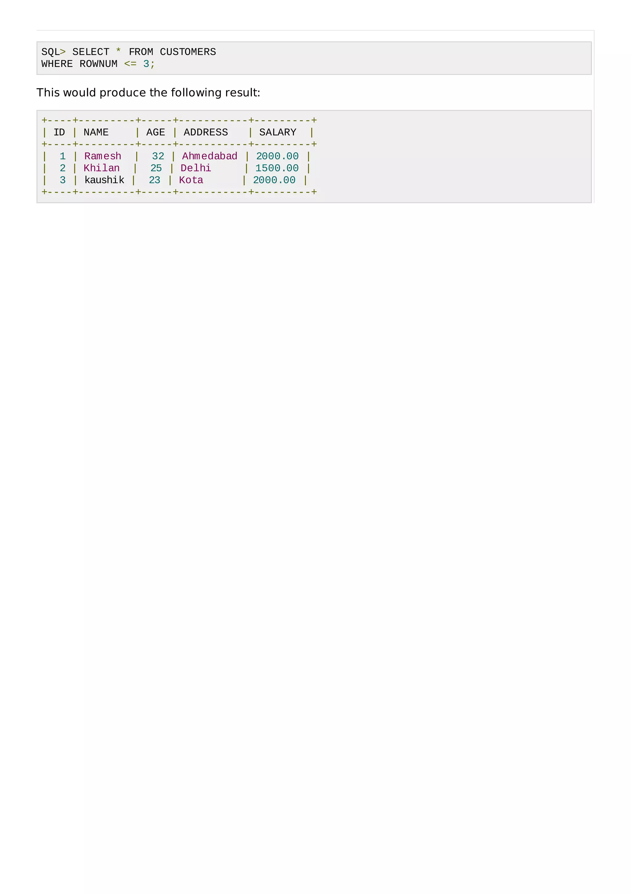 SQL> SELECT * FROM CUSTOMERS
WHERE ROWNUM <= 3;
This would produce the following result:
+----+---------+-----+-----------+---------+
| ID | NAME | AGE | ADDRESS | SALARY |
+----+---------+-----+-----------+---------+
| 1 | Ramesh | 32 | Ahmedabad | 2000.00 |
| 2 | Khilan | 25 | Delhi | 1500.00 |
| 3 | kaushik | 23 | Kota | 2000.00 |
+----+---------+-----+-----------+---------+
 