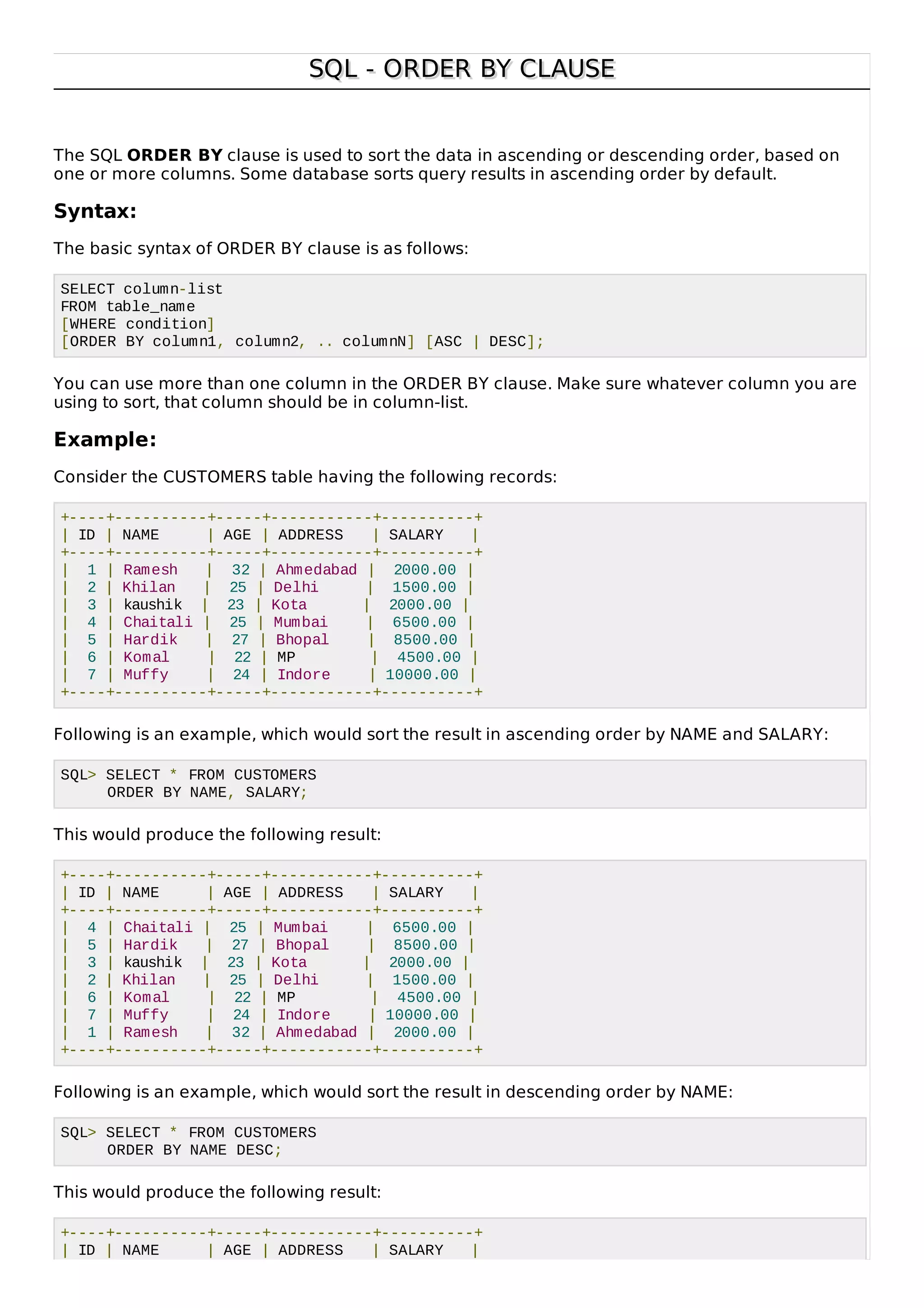 SQL - ORDER BY CLAUSESQL - ORDER BY CLAUSE
The SQL ORDER BY clause is used to sort the data in ascending or descending order, based on
one or more columns. Some database sorts query results in ascending order by default.
Syntax:
The basic syntax of ORDER BY clause is as follows:
SELECT column-list
FROM table_name
[WHERE condition]
[ORDER BY column1, column2, .. columnN] [ASC | DESC];
You can use more than one column in the ORDER BY clause. Make sure whatever column you are
using to sort, that column should be in column-list.
Example:
Consider the CUSTOMERS table having the following records:
+----+----------+-----+-----------+----------+
| ID | NAME | AGE | ADDRESS | SALARY |
+----+----------+-----+-----------+----------+
| 1 | Ramesh | 32 | Ahmedabad | 2000.00 |
| 2 | Khilan | 25 | Delhi | 1500.00 |
| 3 | kaushik | 23 | Kota | 2000.00 |
| 4 | Chaitali | 25 | Mumbai | 6500.00 |
| 5 | Hardik | 27 | Bhopal | 8500.00 |
| 6 | Komal | 22 | MP | 4500.00 |
| 7 | Muffy | 24 | Indore | 10000.00 |
+----+----------+-----+-----------+----------+
Following is an example, which would sort the result in ascending order by NAME and SALARY:
SQL> SELECT * FROM CUSTOMERS
ORDER BY NAME, SALARY;
This would produce the following result:
+----+----------+-----+-----------+----------+
| ID | NAME | AGE | ADDRESS | SALARY |
+----+----------+-----+-----------+----------+
| 4 | Chaitali | 25 | Mumbai | 6500.00 |
| 5 | Hardik | 27 | Bhopal | 8500.00 |
| 3 | kaushik | 23 | Kota | 2000.00 |
| 2 | Khilan | 25 | Delhi | 1500.00 |
| 6 | Komal | 22 | MP | 4500.00 |
| 7 | Muffy | 24 | Indore | 10000.00 |
| 1 | Ramesh | 32 | Ahmedabad | 2000.00 |
+----+----------+-----+-----------+----------+
Following is an example, which would sort the result in descending order by NAME:
SQL> SELECT * FROM CUSTOMERS
ORDER BY NAME DESC;
This would produce the following result:
+----+----------+-----+-----------+----------+
| ID | NAME | AGE | ADDRESS | SALARY |
 